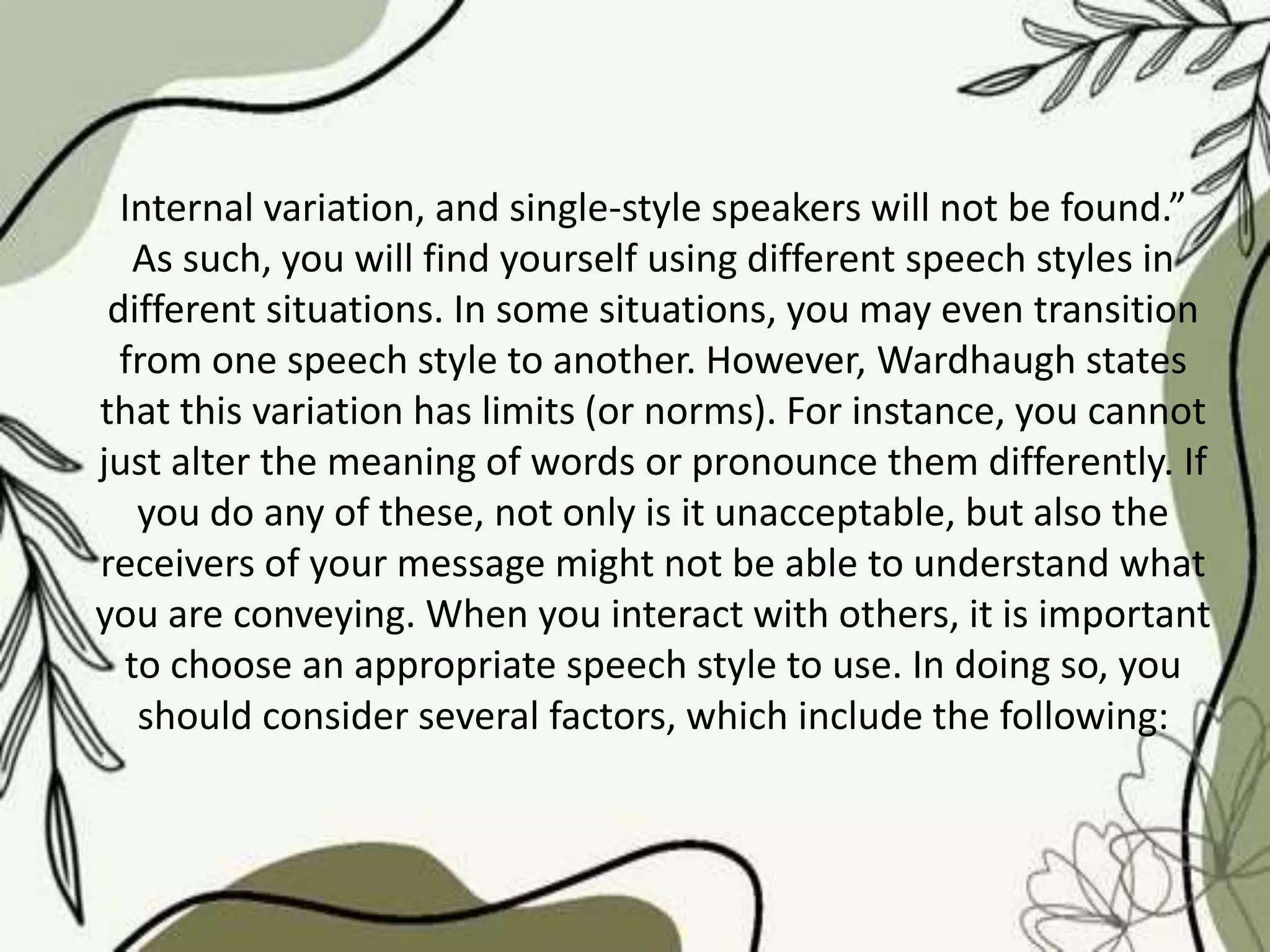 Internal variation, and single-style speakers will not be found.”
As such, you will find yourself using different speech styles in
different situations. In some situations, you may even transition
from one speech style to another. However, Wardhaugh states
that this variation has limits (or norms). For instance, you cannot
just alter the meaning of words or pronounce them differently. If
you do any of these, not only is it unacceptable, but also the
receivers of your message might not be able to understand what
you are conveying. When you interact with others, it is important
to choose an appropriate speech style to use. In doing so, you
should consider several factors, which include the following:
 