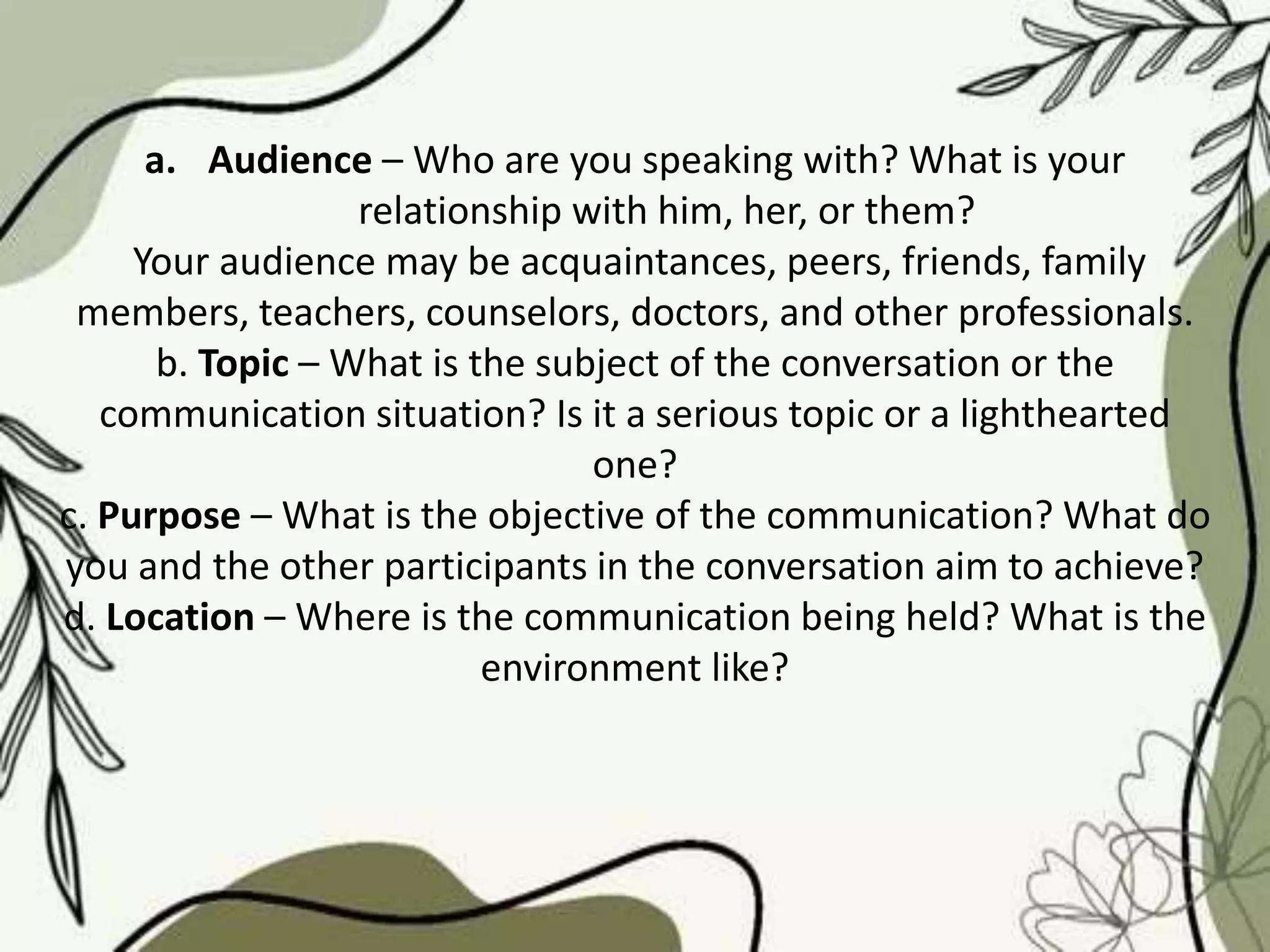 a. Audience – Who are you speaking with? What is your
relationship with him, her, or them?
Your audience may be acquaintances, peers, friends, family
members, teachers, counselors, doctors, and other professionals.
b. Topic – What is the subject of the conversation or the
communication situation? Is it a serious topic or a lighthearted
one?
c. Purpose – What is the objective of the communication? What do
you and the other participants in the conversation aim to achieve?
d. Location – Where is the communication being held? What is the
environment like?
 