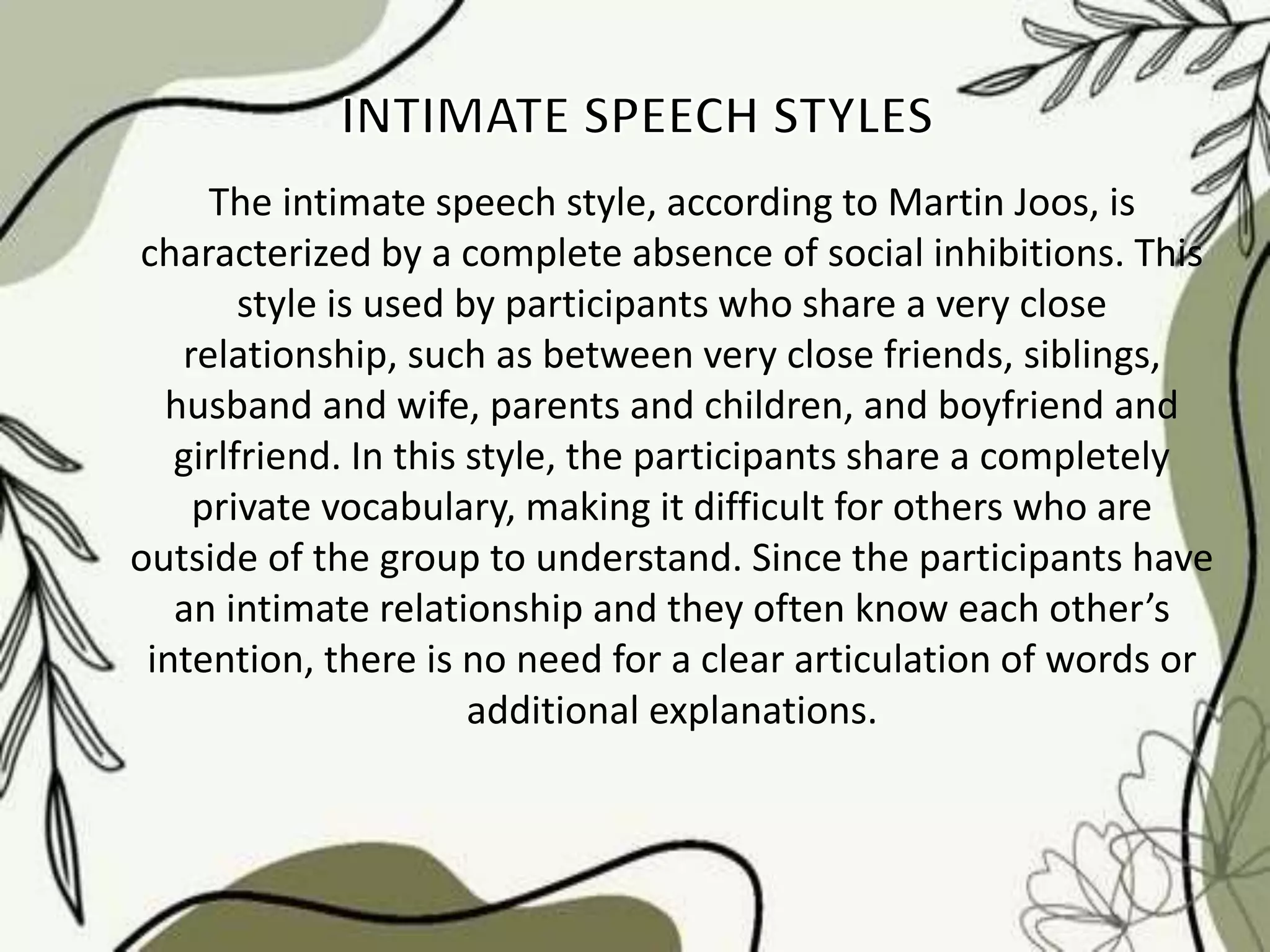 The intimate speech style, according to Martin Joos, is
characterized by a complete absence of social inhibitions. This
style is used by participants who share a very close
relationship, such as between very close friends, siblings,
husband and wife, parents and children, and boyfriend and
girlfriend. In this style, the participants share a completely
private vocabulary, making it difficult for others who are
outside of the group to understand. Since the participants have
an intimate relationship and they often know each other’s
intention, there is no need for a clear articulation of words or
additional explanations.
 