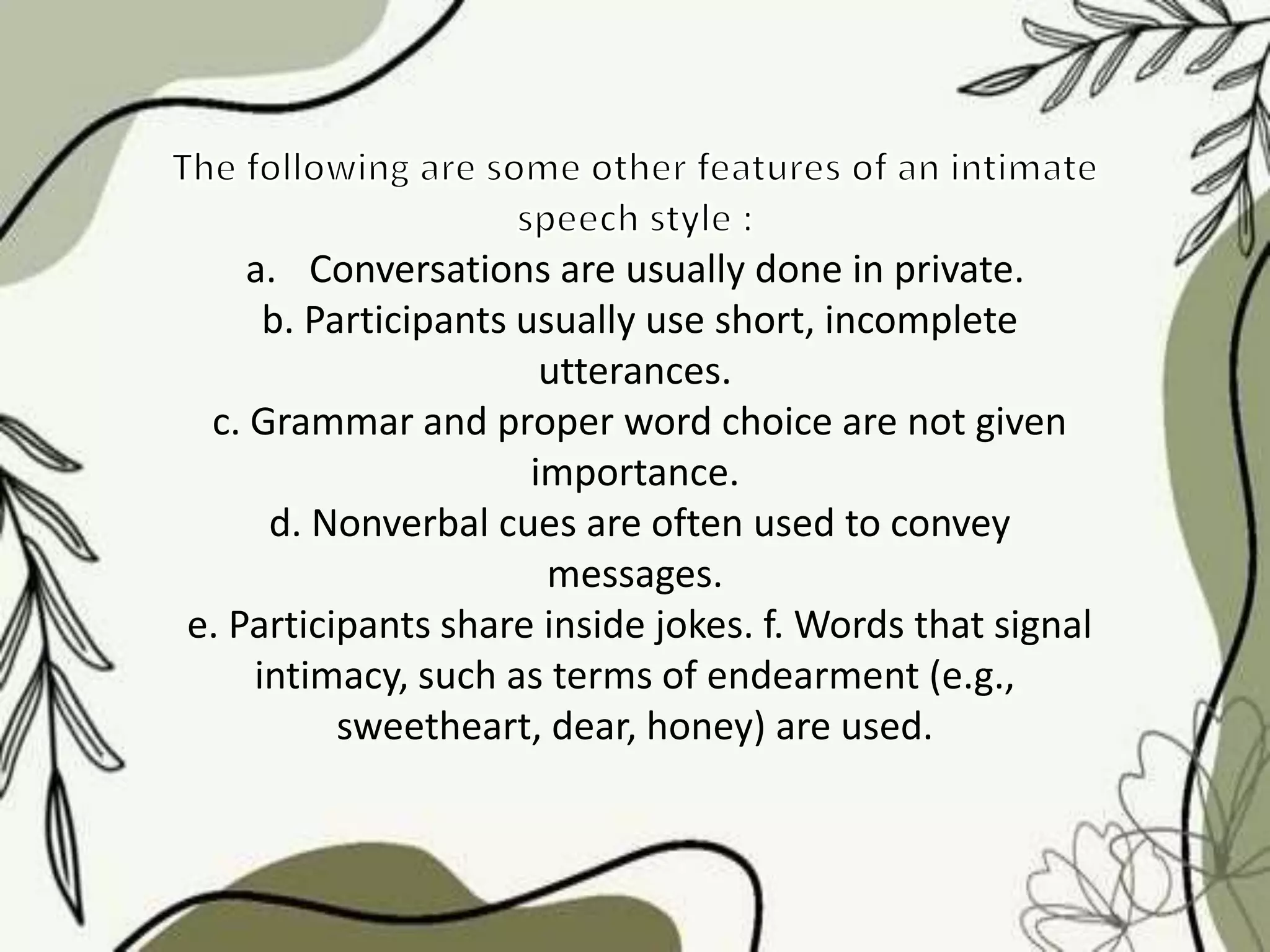 a. Conversations are usually done in private.
b. Participants usually use short, incomplete
utterances.
c. Grammar and proper word choice are not given
importance.
d. Nonverbal cues are often used to convey
messages.
e. Participants share inside jokes. f. Words that signal
intimacy, such as terms of endearment (e.g.,
sweetheart, dear, honey) are used.
 