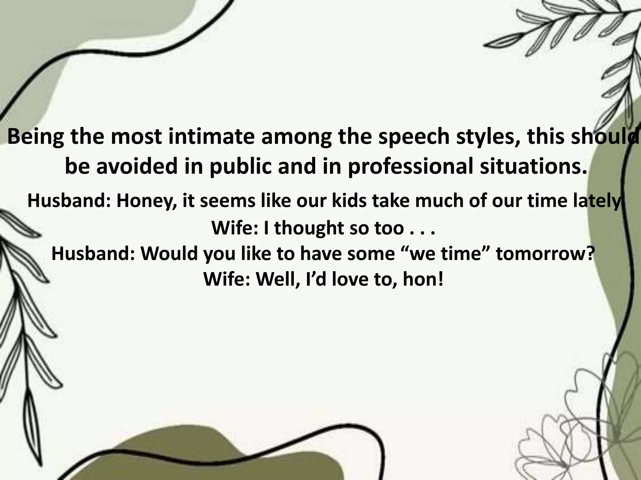 Being the most intimate among the speech styles, this should
be avoided in public and in professional situations.
Husband: Honey, it seems like our kids take much of our time lately.
Wife: I thought so too . . .
Husband: Would you like to have some “we time” tomorrow?
Wife: Well, I’d love to, hon!
 