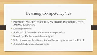 Learning Competency/ies
• PROMOTE AWARENESS OF HUMAN RIGHTS IN COMMUNITIES
AMONG LEARNERS
• Learning objectives
• At the end of the session ,the learners are expected to:
• Knowledge :Explain what is human rights?
• Skills:Demonstrate the different kinds of human rights as stated in UDHR
• AttitudeS: Defend one’s human rights
 