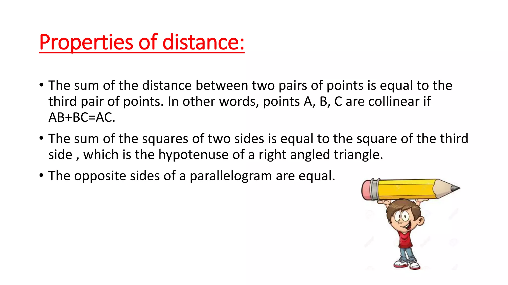 Properties of distance:
• The sum of the distance between two pairs of points is equal to the
third pair of points. In other words, points A, B, C are collinear if
AB+BC=AC.
• The sum of the squares of two sides is equal to the square of the third
side , which is the hypotenuse of a right angled triangle.
• The opposite sides of a parallelogram are equal.
 