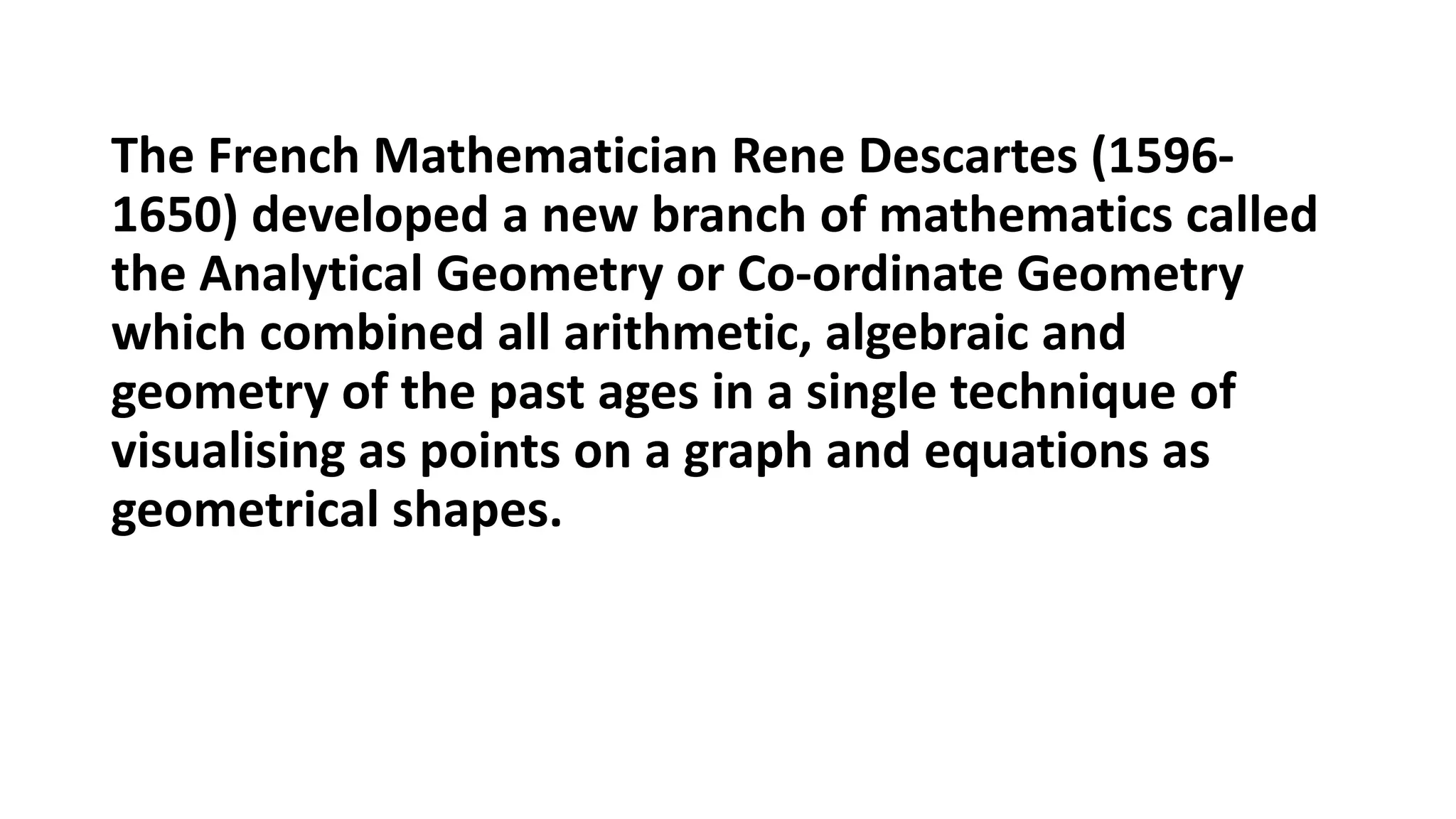 The French Mathematician Rene Descartes (1596-
1650) developed a new branch of mathematics called
the Analytical Geometry or Co-ordinate Geometry
which combined all arithmetic, algebraic and
geometry of the past ages in a single technique of
visualising as points on a graph and equations as
geometrical shapes.
 