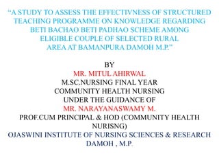 “A STUDY TO ASSESS THE EFFECTIVNESS OF STRUCTURED
TEACHING PROGRAMME ON KNOWLEDGE REGARDING
BETI BACHAO BETI PADHAO SCHEME AMONG
ELIGIBLE COUPLE OF SELECTED RURAL
AREAAT BAMANPURA DAMOH M.P.”
BY
MR. MITUL AHIRWAL
M.SC.NURSING FINAL YEAR
COMMUNITY HEALTH NURSING
UNDER THE GUIDANCE OF
MR. NARAYANASWAMY M.
PROF.CUM PRINCIPAL & HOD (COMMUNITY HEALTH
NURISNG)
OJASWINI INSTITUTE OF NURSING SCIENCES & RESEARCH
DAMOH , M.P.
 