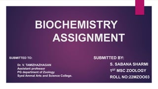 BIOCHEMISTRY
ASSIGNMENT
SUBMITTED BY:
S. SABANA SHARMI
1ST MSC ZOOLOGY
ROLL NO:22MZOO03
SUBMITTED TO:
Dr. V. TAMIZHAZHAGAN
Assistant professor
PG department of Zoology
Syed Ammal Arts and Science College.
 