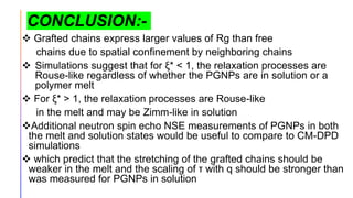 CONCLUSION:-
 Grafted chains express larger values of Rg than free
chains due to spatial confinement by neighboring chains
 Simulations suggest that for ξ* < 1, the relaxation processes are
Rouse-like regardless of whether the PGNPs are in solution or a
polymer melt
 For ξ* > 1, the relaxation processes are Rouse-like
in the melt and may be Zimm-like in solution
Additional neutron spin echo NSE measurements of PGNPs in both
the melt and solution states would be useful to compare to CM-DPD
simulations
 which predict that the stretching of the grafted chains should be
weaker in the melt and the scaling of τ with q should be stronger than
was measured for PGNPs in solution
 