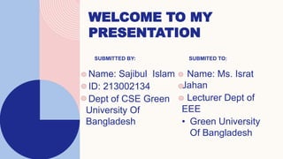 WELCOME TO MY
PRESENTATION
SUBMITTED BY:
Name: Sajibul Islam
ID: 213002134
Dept of CSE Green
University Of
Bangladesh
SUBMITED TO:
Name: Ms. Israt
Jahan
Lecturer Dept of
EEE
• Green University
Of Bangladesh
 