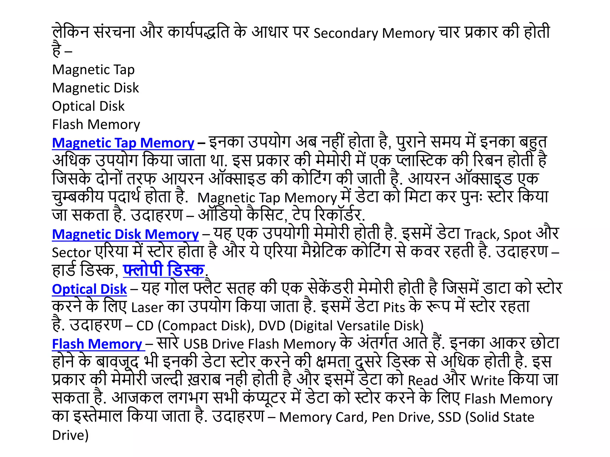 लेजकन संरचना और कायडपद्धजत क
े आधार पर Secondary Memory चार प्रकार की होती
है –
Magnetic Tap
Magnetic Disk
Optical Disk
Flash Memory
Magnetic Tap Memory – इनका उपयोग अब नहीं होता है, पुराने समय में इनका बहुत
अजधक उपयोग जकया िाता था. इस प्रकार की मेमोरी में एक प्लास्टस्टक की ररबन होती है
जिसक
े दोनों तरफ आयरन ऑक्साइड की कोजटंग की िाती है. आयरन ऑक्साइड एक
चुम्बकीय पदाथड होता है. Magnetic Tap Memory में डेटा को जमटा कर पुनः स्टोर जकया
िा सकता है. उदाहरण – ऑजडयो क
ै जसट, टेप ररकॉडडर.
Magnetic Disk Memory – यह एक उपयोगी मेमोरी होती है. इसमें डेटा Track, Spot और
Sector एररया में स्टोर होता है और ये एररया मैग्नेजटक कोजटंग से कवर रहती है. उदाहरण –
हाडड जडस्क, फ्लोपी द्विस्क.
Optical Disk – यह गोल फ्लैट सतह की एक सेक
ें डरी मेमोरी होती है जिसमें डाटा को स्टोर
करने क
े जलए Laser का उपयोग जकया िाता है. इसमें डेटा Pits क
े रूप में स्टोर रहता
है. उदाहरण – CD (Compact Disk), DVD (Digital Versatile Disk)
Flash Memory – सारे USB Drive Flash Memory क
े अंतगडत आते हैं. इनका आकर छोटा
होने क
े बाविूद भी इनकी डेटा स्टोर करने की िमता दुसरे जडस्क से अजधक होती है. इस
प्रकार की मेमोरी िल्दी ख़राब नही होती है और इसमें डेटा को Read और Write जकया िा
सकता है. आिकल लगभग सभी क
ं प्यूटर में डेटा को स्टोर करने क
े जलए Flash Memory
का इस्ेमाल जकया िाता है. उदाहरण – Memory Card, Pen Drive, SSD (Solid State
Drive)
 