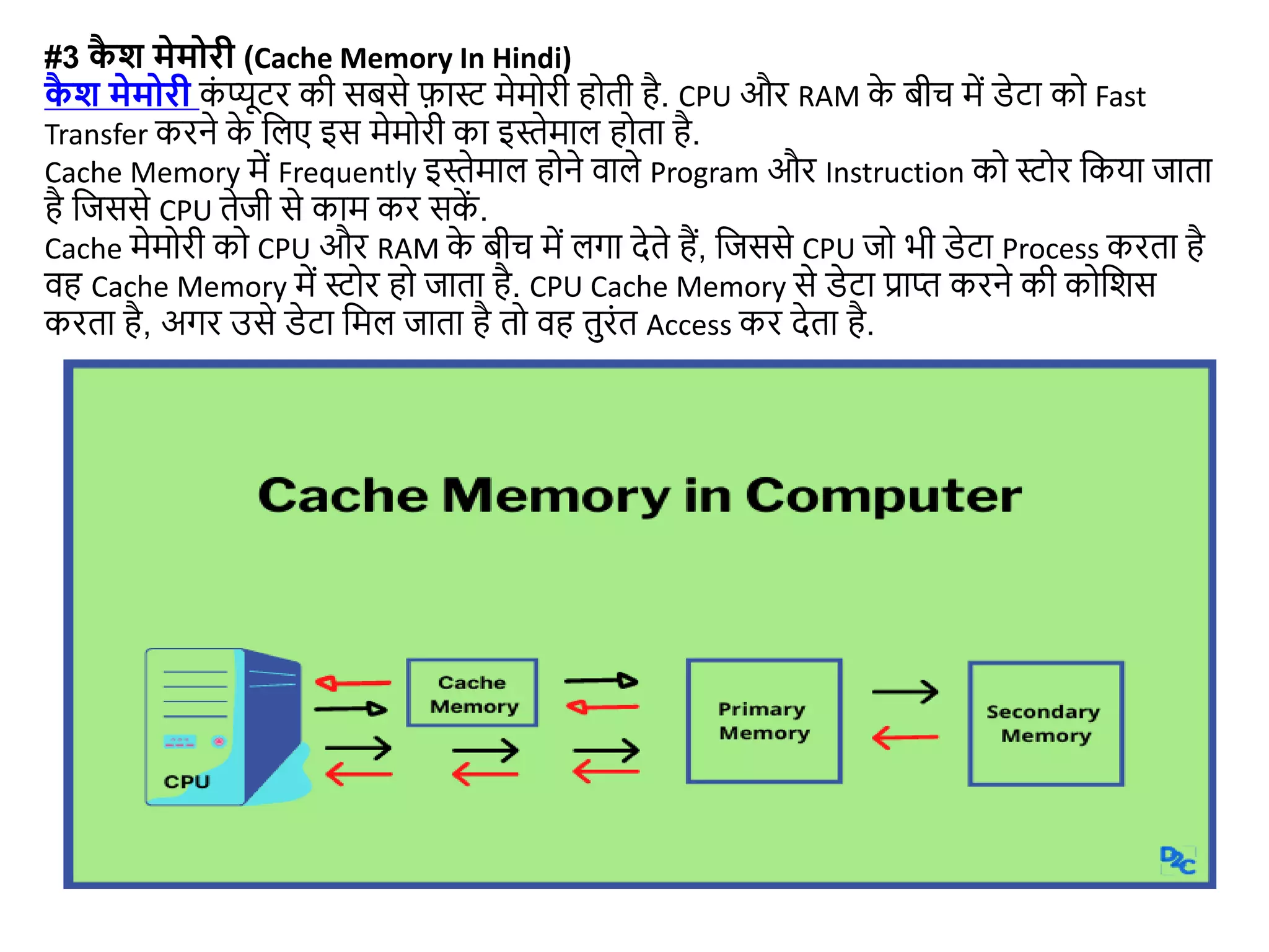 #3 क
ै श मेमोरी (Cache Memory In Hindi)
क
ै श मेमोरी क
ं प्यूटर की सबसे फास्ट मेमोरी होती है. CPU और RAM क
े बीच में डेटा को Fast
Transfer करने क
े जलए इस मेमोरी का इस्ेमाल होता है.
Cache Memory में Frequently इस्ेमाल होने वाले Program और Instruction को स्टोर जकया िाता
है जिससे CPU तेिी से काम कर सक
ें .
Cache मेमोरी को CPU और RAM क
े बीच में लगा देते हैं, जिससे CPU िो भी डेटा Process करता है
वह Cache Memory में स्टोर हो िाता है. CPU Cache Memory से डेटा प्राप्त करने की कोजशस
करता है, अगर उसे डेटा जमल िाता है तो वह तुरंत Access कर देता है.
 