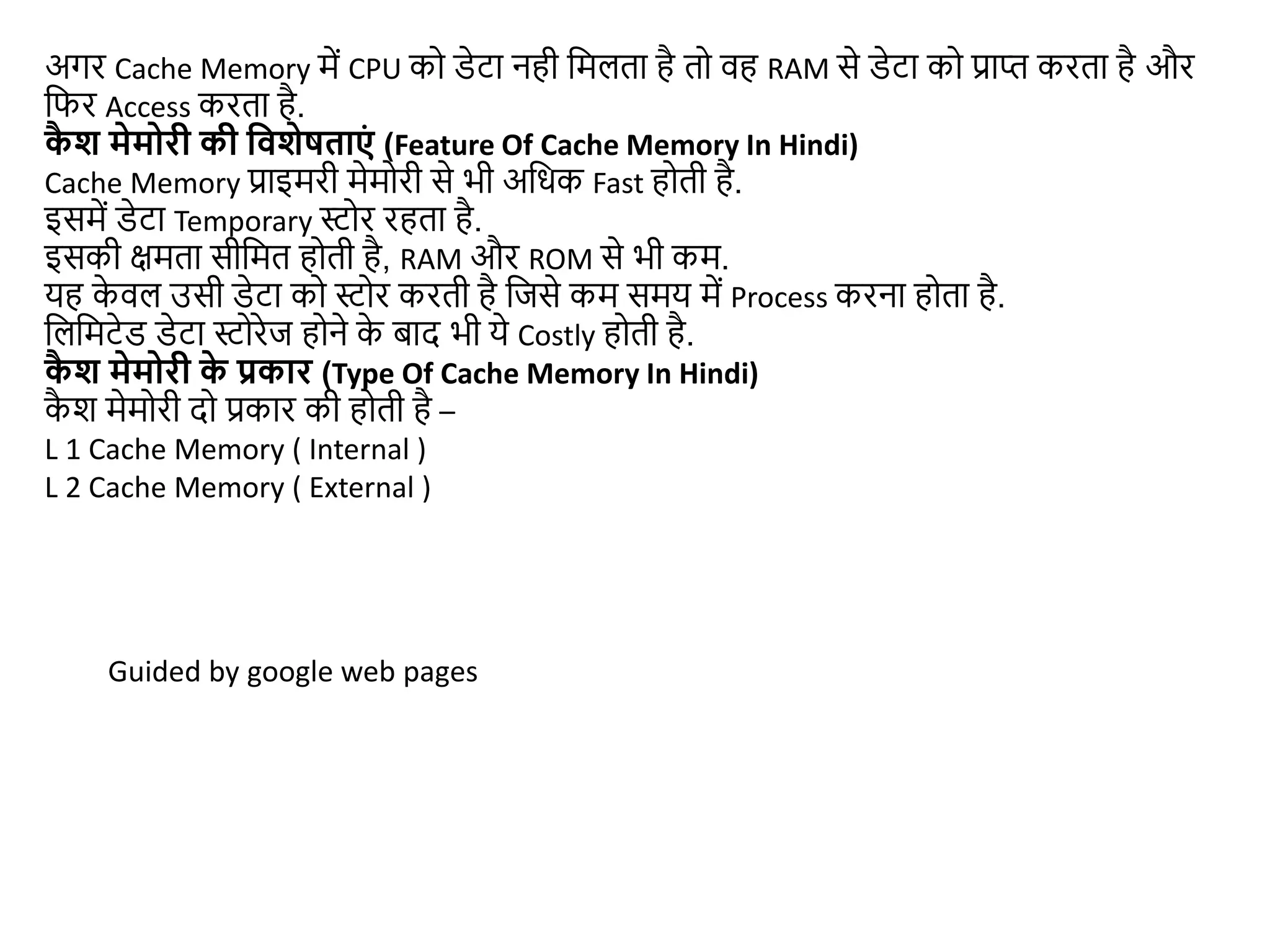 अगर Cache Memory में CPU को डेटा नही जमलता है तो वह RAM से डेटा को प्राप्त करता है और
जफर Access करता है.
क
ै श मेमोरी की द्ववशेषताएं (Feature Of Cache Memory In Hindi)
Cache Memory प्राइमरी मेमोरी से भी अजधक Fast होती है.
इसमें डेटा Temporary स्टोर रहता है.
इसकी िमता सीजमत होती है, RAM और ROM से भी कम.
यह क
े वल उसी डेटा को स्टोर करती है जिसे कम समय में Process करना होता है.
जलजमटेड डेटा स्टोरेि होने क
े बाद भी ये Costly होती है.
क
ै श मेमोरी क
े प्रकार (Type Of Cache Memory In Hindi)
क
ै श मेमोरी दो प्रकार की होती है –
L 1 Cache Memory ( Internal )
L 2 Cache Memory ( External )
Guided by google web pages
 