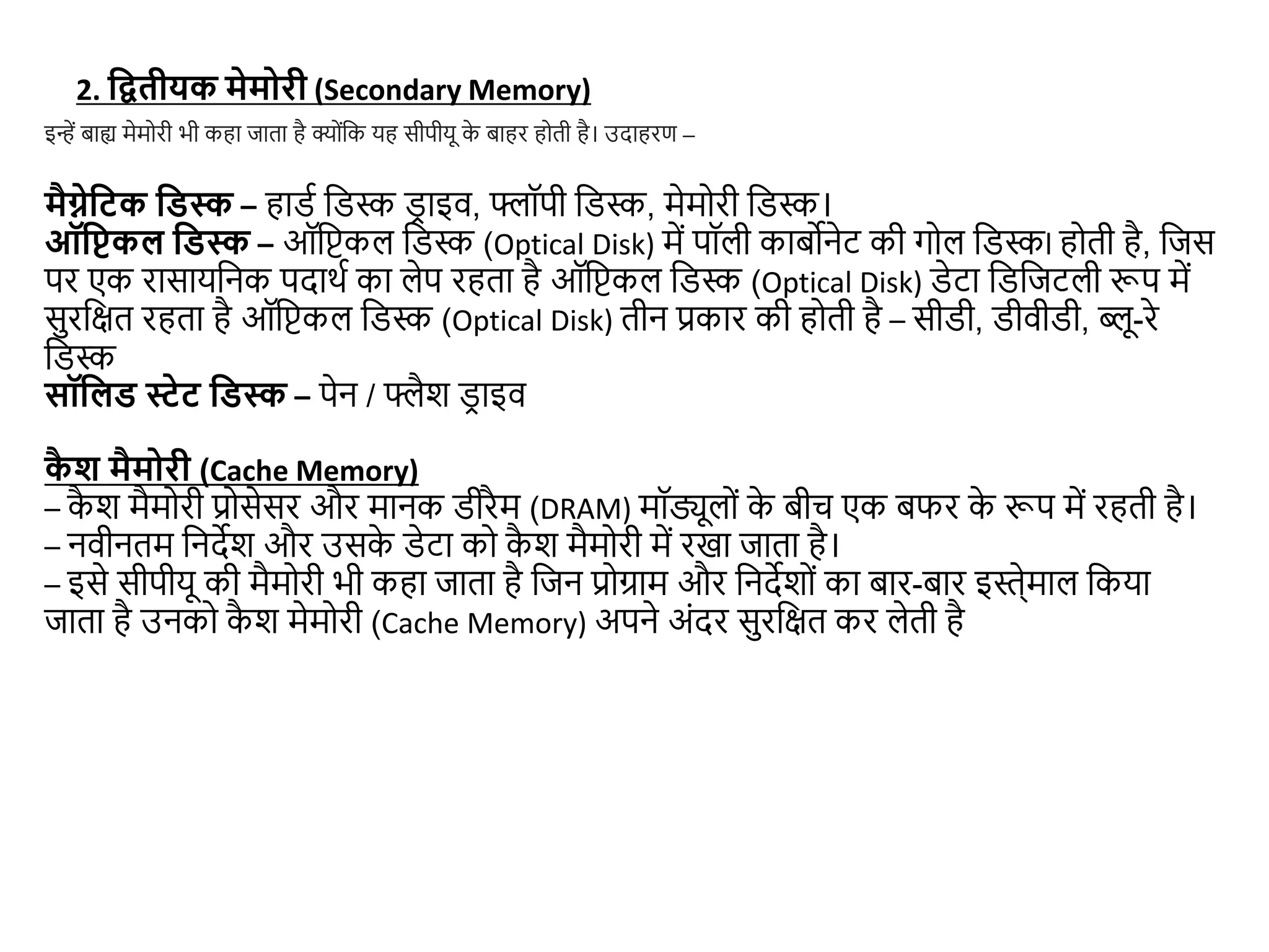 2. द्वितीयक मेमोरी (Secondary Memory)
मैग्नेद्वटक द्विस्क – हाडड जडस्क डर ाइव, फ्लॉपी जडस्क, मेमोरी जडस्क।
ऑद्विकल द्विस्क – ऑजिकल जडस्क (Optical Disk) में पॉली काबोनेट की गोल जडस्कl होती है, जिस
पर एक रासायजनक पदाथड का लेप रहता है ऑजिकल जडस्क (Optical Disk) डेटा जडजिटली रूप में
सुरजित रहता है ऑजिकल जडस्क (Optical Disk) तीन प्रकार की होती है – सीडी, डीवीडी, ब्लू-रे
जडस्क
सॉद्वलि स्टेट द्विस्क – पेन / फ्लैश ड
र ाइव
इन्हें बाह्य मेमोरी भी कहा िाता है क्ोंजक यह सीपीयू क
े बाहर होती है। उदाहरण –
क
ै श मैमोरी (Cache Memory)
– क
ै श मैमोरी प्रोसेसर और मानक डीरैम (DRAM) मॉड्यूलों क
े बीच एक बफर क
े रूप में रहती है।
– नवीनतम जनदेश और उसक
े डेटा को क
ै श मैमोरी में रखा िाता है।
– इसे सीपीयू की मैमोरी भी कहा िाता है जिन प्रोग्राम और जनदेशों का बार-बार इस्ेे्माल जकया
िाता है उनको क
ै श मेमोरी (Cache Memory) अपने अंदर सुरजित कर लेती है
 