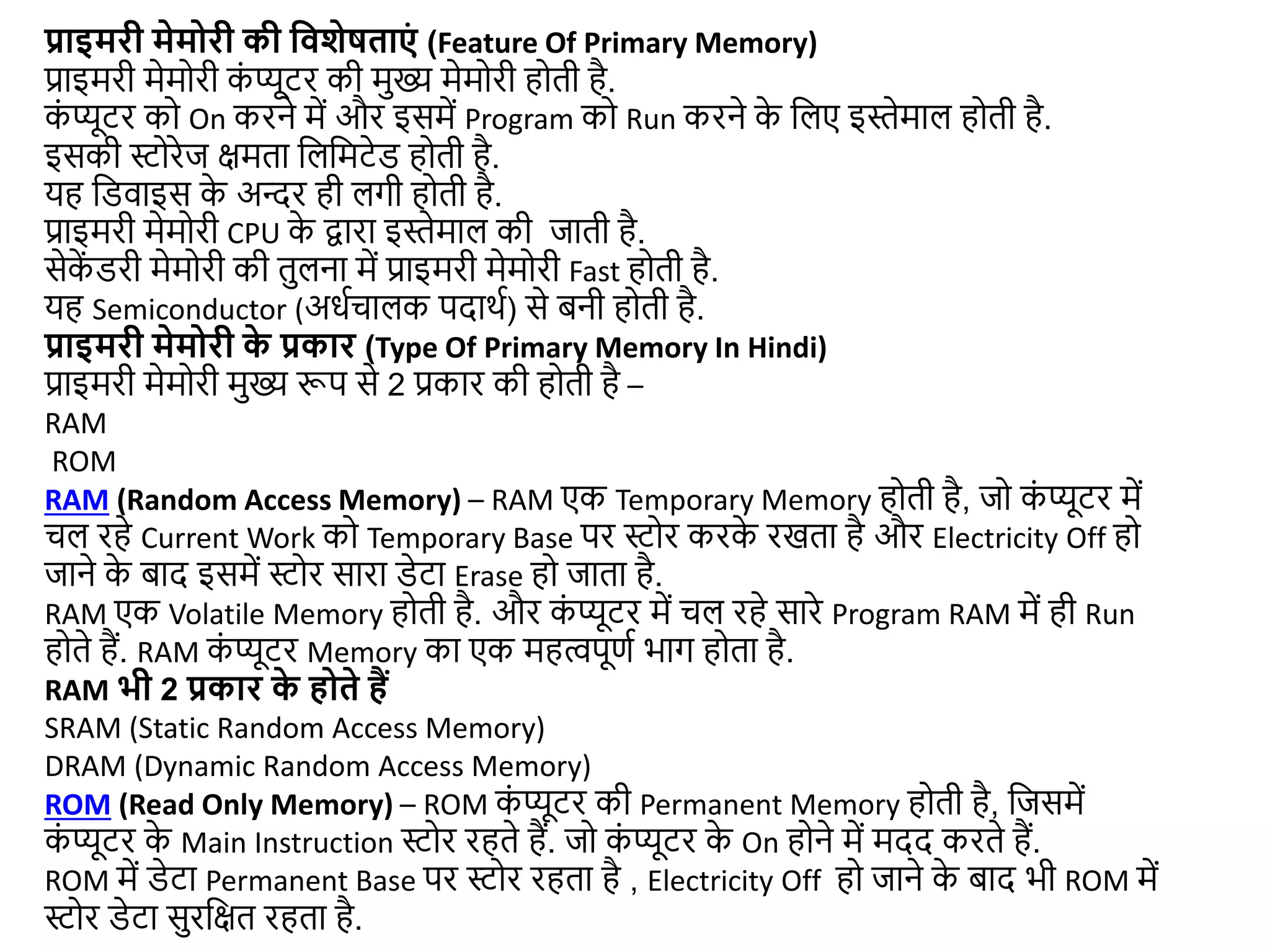 प्राइमरी मेमोरी की द्ववशेषताएं (Feature Of Primary Memory)
प्राइमरी मेमोरी क
ं प्यूटर की मुख्य मेमोरी होती है.
क
ं प्यूटर को On करने में और इसमें Program को Run करने क
े जलए इस्ेमाल होती है.
इसकी स्टोरेि िमता जलजमटेड होती है.
यह जडवाइस क
े अन्दर ही लगी होती है.
प्राइमरी मेमोरी CPU क
े िारा इस्ेमाल की िाती है.
सेक
ें डरी मेमोरी की तुलना में प्राइमरी मेमोरी Fast होती है.
यह Semiconductor (अधडचालक पदाथड) से बनी होती है.
प्राइमरी मेमोरी क
े प्रकार (Type Of Primary Memory In Hindi)
प्राइमरी मेमोरी मुख्य रूप से 2 प्रकार की होती है –
RAM
ROM
RAM (Random Access Memory) – RAM एक Temporary Memory होती है, िो क
ं प्यूटर में
चल रहे Current Work को Temporary Base पर स्टोर करक
े रखता है और Electricity Off हो
िाने क
े बाद इसमें स्टोर सारा डेटा Erase हो िाता है.
RAM एक Volatile Memory होती है. और क
ं प्यूटर में चल रहे सारे Program RAM में ही Run
होते हैं. RAM क
ं प्यूटर Memory का एक महत्वपूणड भाग होता है.
RAM भी 2 प्रकार क
े होते हैं
SRAM (Static Random Access Memory)
DRAM (Dynamic Random Access Memory)
ROM (Read Only Memory) – ROM क
ं प्यूटर की Permanent Memory होती है, जिसमें
क
ं प्यूटर क
े Main Instruction स्टोर रहते हैं. िो क
ं प्यूटर क
े On होने में मदद करते हैं.
ROM में डेटा Permanent Base पर स्टोर रहता है , Electricity Off हो िाने क
े बाद भी ROM में
स्टोर डेटा सुरजित रहता है.
 