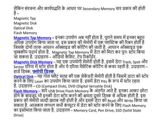 लेजकन संरचना और कायडपद्धजत क
े आधार पर Secondary Memory चार प्रकार की होती
है –
Magnetic Tap
Magnetic Disk
Optical Disk
Flash Memory
Magnetic Tap Memory – इनका उपयोग अब नहीं होता है, पुराने समय में इनका बहुत
अजधक उपयोग जकया िाता था. इस प्रकार की मेमोरी में एक प्लास्टस्टक की ररबन होती है
जिसक
े दोनों तरफ आयरन ऑक्साइड की कोजटंग की िाती है. आयरन ऑक्साइड एक
चुम्बकीय पदाथड होता है. Magnetic Tap Memory में डेटा को जमटा कर पुनः स्टोर जकया
िा सकता है. उदाहरण – ऑजडयो क
ै जसट, टेप ररकॉडडर.
Magnetic Disk Memory – यह एक उपयोगी मेमोरी होती है. इसमें डेटा Track, Spot और
Sector एररया में स्टोर होता है और ये एररया मैग्नेजटक कोजटंग से कवर रहती है. उदाहरण –
हाडड जडस्क, फ्लोपी द्विस्क.
Optical Disk – यह गोल फ्लैट सतह की एक सेक
ें डरी मेमोरी होती है जिसमें डाटा को स्टोर
करने क
े जलए Laser का उपयोग जकया िाता है. इसमें डेटा Pits क
े रूप में स्टोर रहता
है. उदाहरण – CD (Compact Disk), DVD (Digital Versatile Disk)
Flash Memory – सारे USB Drive Flash Memory क
े अंतगडत आते हैं. इनका आकर छोटा
होने क
े बाविूद भी इनकी डेटा स्टोर करने की िमता दुसरे जडस्क से अजधक होती है. इस
प्रकार की मेमोरी िल्दी ख़राब नही होती है और इसमें डेटा को Read और Write जकया िा
सकता है. आिकल लगभग सभी क
ं प्यूटर में डेटा को स्टोर करने क
े जलए Flash Memory
का इस्ेमाल जकया िाता है. उदाहरण – Memory Card, Pen Drive, SSD (Solid State
Drive)
 