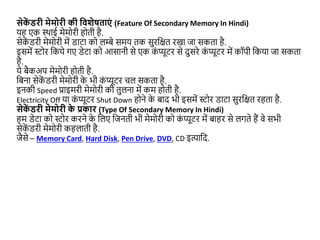 सेक
ें िरी मेमोरी की द्ववशेषताएं (Feature Of Secondary Memory In Hindi)
यह एक थथाई मेमोरी होती है.
सेक
ें डरी मेमोरी में डाटा को लम्बे समय तक सुरजित रखा िा सकता है.
इसमें स्टोर जकये गए डेटा को आसानी से एक क
ं प्यूटर से दुसरे क
ं प्यूटर में कॉपी जकया िा सकता
है.
ये बैकअप मेमोरी होती है.
जबना सेक
ें डरी मेमोरी क
े भी क
ं प्यूटर चल सकता है.
इनकी Speed प्राइमरी मेमोरी की तुलना में कम होती है.
Electricity Off या क
ं प्यूटर Shut Down होने क
े बाद भी इसमें स्टोर डाटा सुरजित रहता है.
सेक
ें िरी मेमोरी क
े प्रकार (Type Of Secondary Memory In Hindi)
हम डेटा को स्टोर करने क
े जलए जिनती भी मेमोरी को क
ं प्यूटर में बाहर से लगते हैं वे सभी
सेक
ें डरी मेमोरी कहलाती है.
िैसे – Memory Card, Hard Disk, Pen Drive, DVD, CD इत्याजद.
 