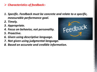 Characteristics of feedback:-
1. Specific. Feedback must be concrete and relate to a specific,
measurable performance goal.
2. Timely.
3. Appropriate.
4. Focus on behavior, not personality.
5. Proactive.
6. Given using descriptive language.
7. Not given using judgmental language.
8. Based on accurate and credible information.
 