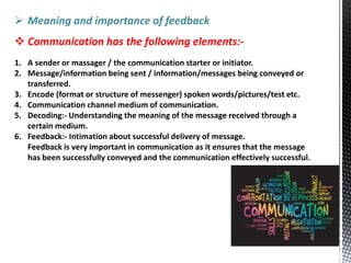  Meaning and importance of feedback
 Communication has the following elements:-
1. A sender or massager / the communication starter or initiator.
2. Message/information being sent / information/messages being conveyed or
transferred.
3. Encode (format or structure of messenger) spoken words/pictures/test etc.
4. Communication channel medium of communication.
5. Decoding:- Understanding the meaning of the message received through a
certain medium.
6. Feedback:- Intimation about successful delivery of message.
Feedback is very important in communication as it ensures that the message
has been successfully conveyed and the communication effectively successful.
 