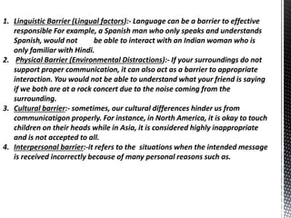 1. Linguistic Barrier (Lingual factors):- Language can be a barrier to effective
responsible For example, a Spanish man who only speaks and understands
Spanish, would not be able to interact with an Indian woman who is
only familiar with Hindi.
2. Physical Barrier (Environmental Distractions):- If your surroundings do not
support proper communication, it can also act as a barrier to appropriate
interaction. You would not be able to understand what your friend is saying
if we both are at a rock concert due to the noise coming from the
surrounding.
3. Cultural barrier:- sometimes, our cultural differences hinder us from
communicatigon properly. For instance, in North America, it is okay to touch
children on their heads while in Asia, it is considered highly inappropriate
and is not accepted to all.
4. Interpersonal barrier:-it refers to the situations when the intended message
is received incorrectly because of many personal reasons such as.
 