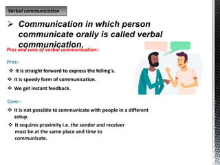 Verbal communication
 Communication in which person
communicate orally is called verbal
communication.
Pros and cons of verbal communication:-
Pros:-
 It is straight forward to express the felling's.
 It is speedy form of communication.
 We get instant feedback.
Cons:-
 It is not possible to communicate with people in a different
setup.
 It requires proximity i.e. the sender and receiver
must be at the same place and time to
communicate.
 