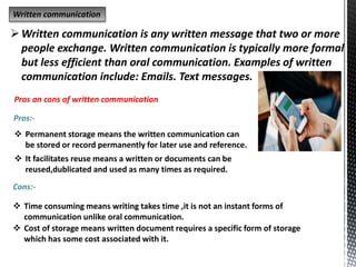 Written communication
Written communication is any written message that two or more
people exchange. Written communication is typically more formal
but less efficient than oral communication. Examples of written
communication include: Emails. Text messages.
Pros an cons of written communication
Pros:-
 Permanent storage means the written communication can
be stored or record permanently for later use and reference.
 It facilitates reuse means a written or documents can be
reused,dublicated and used as many times as required.
Cons:-
 Time consuming means writing takes time ,it is not an instant forms of
communication unlike oral communication.
 Cost of storage means written document requires a specific form of storage
which has some cost associated with it.
 