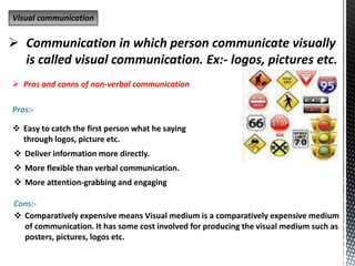 Visual communication
 Communication in which person communicate visually
is called visual communication. Ex:- logos, pictures etc.
 Pros and conns of non-verbal communication
Pros:-
Cons:-
 Easy to catch the first person what he saying
through logos, picture etc.
 Deliver information more directly.
 More flexible than verbal communication.
 More attention-grabbing and engaging
 Comparatively expensive means Visual medium is a comparatively expensive medium
of communication. It has some cost involved for producing the visual medium such as
posters, pictures, logos etc.
 
