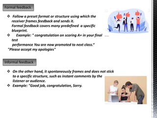 Formal feedback
 Follow a preset format or structure using which the
receiver frames feedback and sends it.
Formal feedback covers many predefined a specific
blueprint.
 Example: " congratulation on scoring A+ in your final
test
performance You are now promoted to next class.“
"Please accept my apologies"
Informal feedback
 On the other hand, it spontaneously frames and does not stick
to a specific structure, such as instant comments by the
listener or audience.
 Example: "Good job, congratulation, Sorry.
 