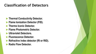 Classification of Detectors
 Thermal Conductivity Detector.
 Flame Ionization Detector (FID).
 Thermo Iconic Detector.
 Flame Photometric Detector.
 Ultraviolet Detectors.
 Fluorescence Detector.
 Refractive index detector (RI or RID).
 Radio Flow Detector.
 