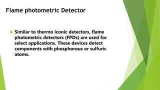Flame photometric Detector
 Similar to thermo iconic detectors, flame
photometric detectors (FPDs) are used for
select applications. These devices detect
components with phosphorous or sulfuric
atoms.
 