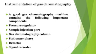 Instrumentation of gas chromatography
 A good gas chromatography machine
contains the following important
components,
 Pressure regulator
 Sample injection port
 Gas chromatography column
 Stationary phase
 Detector
 Signal recorder
 