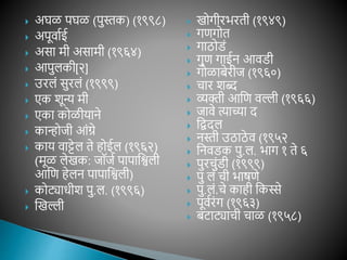 अघळ पघळ (पुस्तक) (१९९८)
 अपूवाशई
 असा मी असामी (१९६४)
 आपुलकी[२]
 उरलां सुरलां (१९९९)
 एक शून्य मी
 एका कोळीयाने
 कान्होजी आांग्रे
 काय वाट्टेल ते िोईल (१९६२)
(मूळ लेखक: जॉजश पापाविली
आवण िेलन पापाविली)
 कोट्याधीश पु.ल. (१९९६)
 खखल्ली
 खोगीरभरती (१९४९)
 गणगोत
 गाठोडां
 गुण गाईन आवडी
 गोळाबेरीज (१९६०)
 चार शब्द
 व्यक्ती आवण वल्ली (१९६६)
 जावे त्याच्या द
 विदल
 नस्ती उठाठे व (१९५२
 वनवडक पु.ल. भाग १ ते ६
 पुरचुांडी (१९९९)
 पु लां ची भाषणे
 पु.लां.चे कािी वकस्से
 पूवशरांग (१९६३)
 बटाट्याची चाळ (१९५८)
 