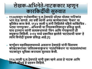  १९३७पासून नभोवाणीवर पु.ल.देशपाांडे छोट्या मोठ्या नाटटकाांत
भाग घेऊ लागले. त्या वषी त्याांनी अनांत काणेकराांच्या 'पैजार' या
श्रुटतक
े त काम क
े ले. १९४४ साली पु.लांनी टलटिलेले पटिले व्यक्तिटित्र -
भट्या नागपूरकर - अटभरुिी या टनयतकाटलकातून प्रटसद्ध झाले.
याि दरम्यान त्याांनी सत्यकथामध्ये 'टजन आटण गांगाक
ु मारी िी
लघुकथा टलटिली. २०१४ मध्ये प्रकाटशत झालेले 'बटाट्यािी िाळ' िे
त्याांिे टवनोदी पुस्तक प्रटसद्ध आिे.[१]
 फर्ग्ुयसन मिाटवद्यालयामध्ये असताना देशपाांडे याांनी टिांतामण
कोल्हटकराांच्या 'लटलतकलाक
ुां ज'व 'नाट्यटनक
े तन' या नाट्यसांसथाांच्या
नाटकाांतून भूटमका करायला सुरुवात क
े ली.
 १९४८साली पु.ल.देशपाांडे याांनी तुका म्हणे आता िे नाटक आटण
टबिारे सौभद्र िे प्रिसन टलटिले.
 
