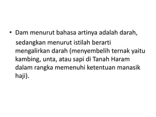 • Dam menurut bahasa artinya adalah darah,
sedangkan menurut istilah berarti
mengalirkan darah (menyembelih ternak yaitu
kambing, unta, atau sapi di Tanah Haram
dalam rangka memenuhi ketentuan manasik
haji).
 