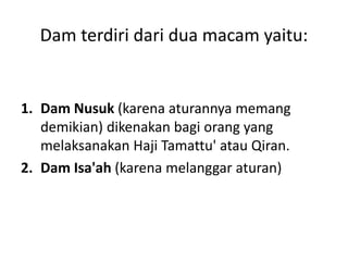 Dam terdiri dari dua macam yaitu:
1. Dam Nusuk (karena aturannya memang
demikian) dikenakan bagi orang yang
melaksanakan Haji Tamattu' atau Qiran.
2. Dam Isa'ah (karena melanggar aturan)
 