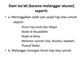 Dam Isa'ah (karena melanggar aturan)
seperti:
• a. Meninggalkan salah satu wajib haji atau umrah
seperti:
Ihram haji (niat) dari Miqot
Mabit di Muzdalifah
Mabit di Mina
Melontar Jumrah (Ula, Wustha, Aqobah)
Thawaf Wada'
• b. Melanggar larangan ihram haji atau umrah
 