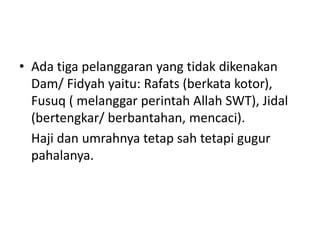 • Ada tiga pelanggaran yang tidak dikenakan
Dam/ Fidyah yaitu: Rafats (berkata kotor),
Fusuq ( melanggar perintah Allah SWT), Jidal
(bertengkar/ berbantahan, mencaci).
Haji dan umrahnya tetap sah tetapi gugur
pahalanya.
 