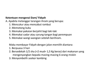 Ketentuan mengenai Dam/ Fidyah
A. Apabila melanggar larangan ihram yang berupa:
1. Mencukur atau mencabut rambut
2. Memotong kuku
3. Memakai pakaian berjahit bagi laki-laki
4. Memakai cadar atau sarung tangan bagi perempuan
5. Memakai wangi-wangian setelah berihram.
Maka membayar Fidyah dengan jalan memilih diantara:
1. Berpuasa 3 hari
2. Bersedekah 1/2 sha (=2 mud= 1,5 Kg beras) dari makanan yang
mengenyangkan kepada masing-masing 6 orang miskin
3. Menyembelih seekor kambing
 