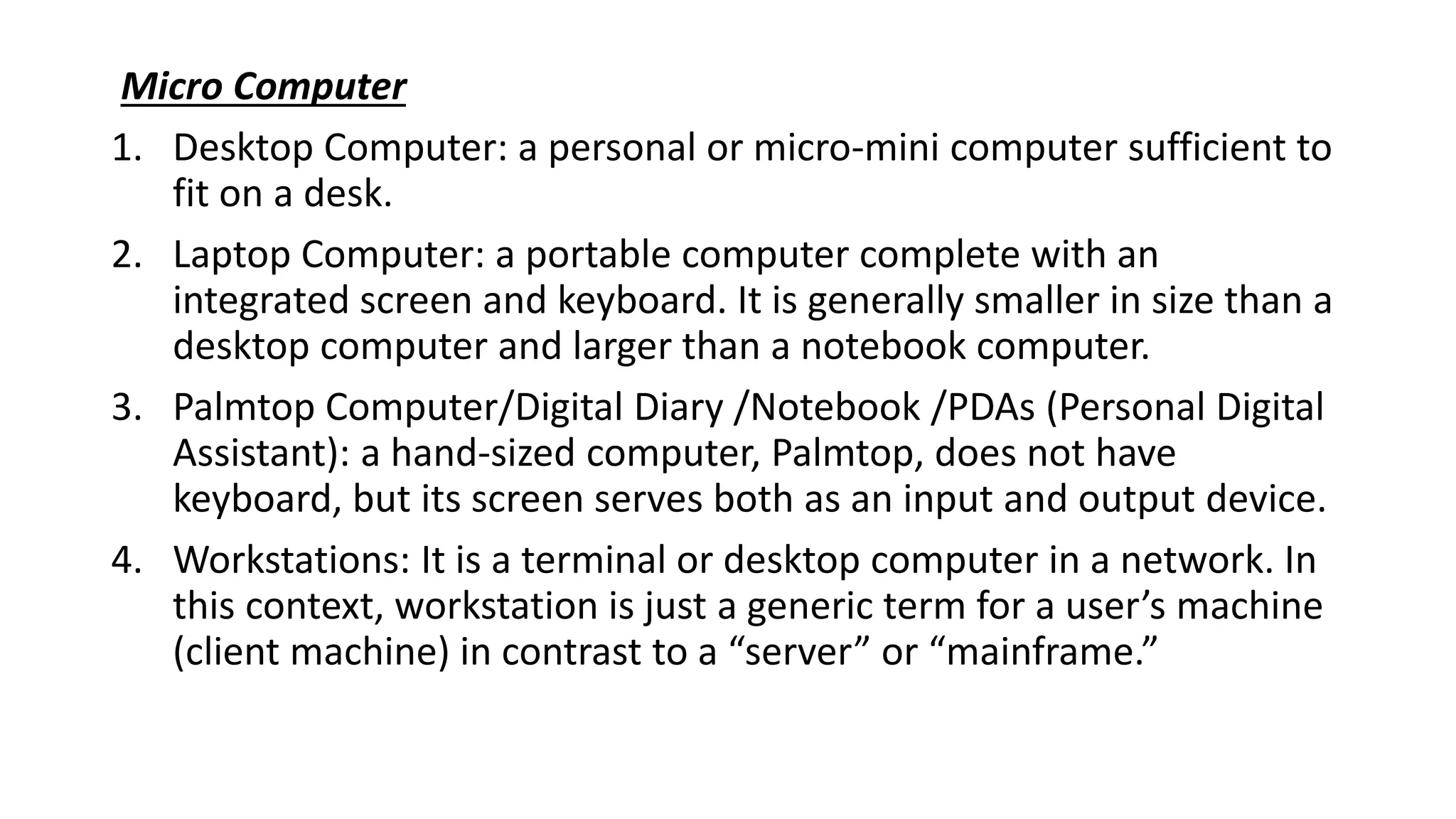 Micro Computer
1. Desktop Computer: a personal or micro-mini computer sufficient to
fit on a desk.
2. Laptop Computer: a portable computer complete with an
integrated screen and keyboard. It is generally smaller in size than a
desktop computer and larger than a notebook computer.
3. Palmtop Computer/Digital Diary /Notebook /PDAs (Personal Digital
Assistant): a hand-sized computer, Palmtop, does not have
keyboard, but its screen serves both as an input and output device.
4. Workstations: It is a terminal or desktop computer in a network. In
this context, workstation is just a generic term for a user’s machine
(client machine) in contrast to a “server” or “mainframe.”
 