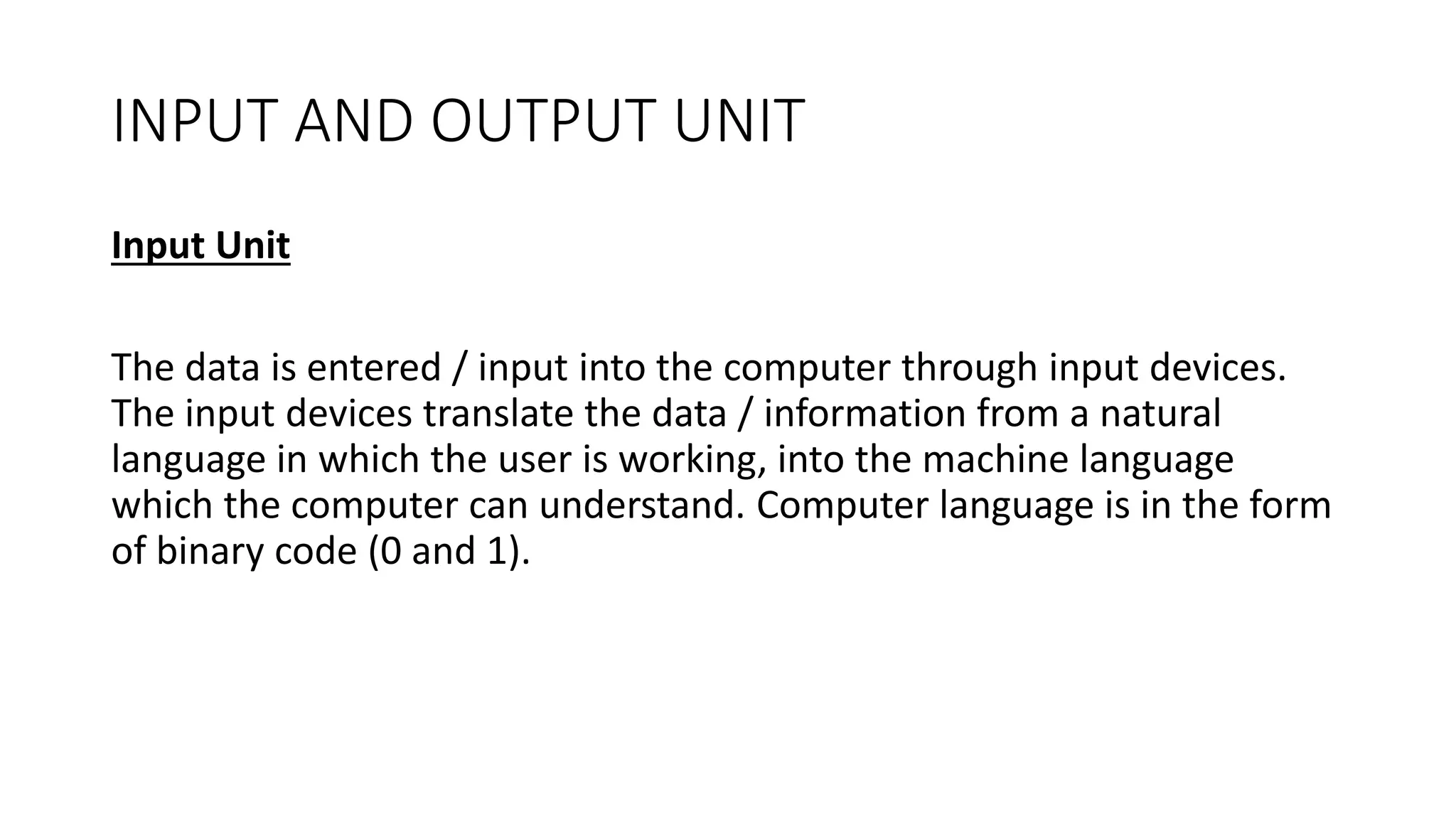 INPUT AND OUTPUT UNIT
Input Unit
The data is entered / input into the computer through input devices.
The input devices translate the data / information from a natural
language in which the user is working, into the machine language
which the computer can understand. Computer language is in the form
of binary code (0 and 1).
 