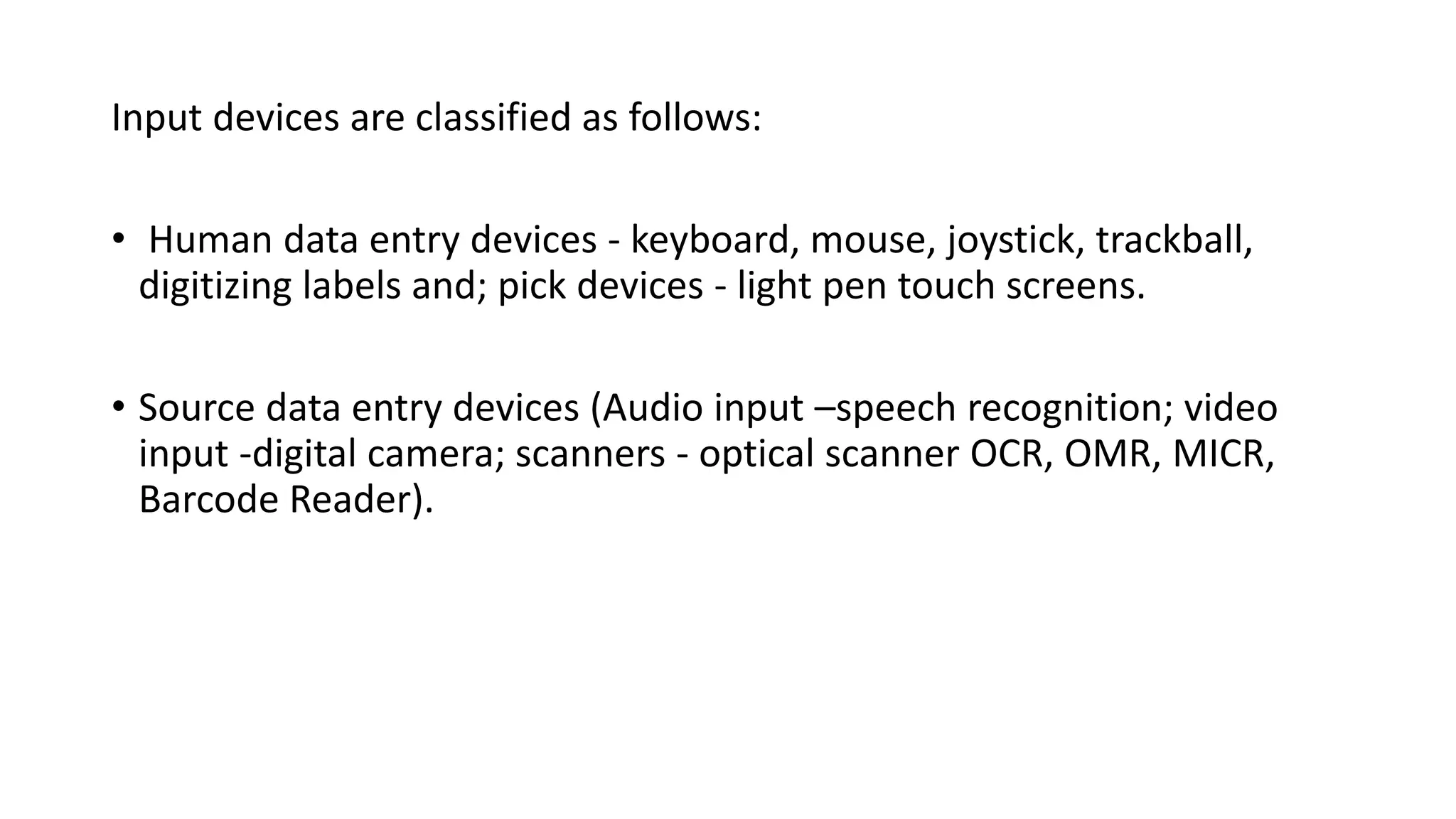 Input devices are classified as follows:
• Human data entry devices - keyboard, mouse, joystick, trackball,
digitizing labels and; pick devices - light pen touch screens.
• Source data entry devices (Audio input –speech recognition; video
input -digital camera; scanners - optical scanner OCR, OMR, MICR,
Barcode Reader).
 
