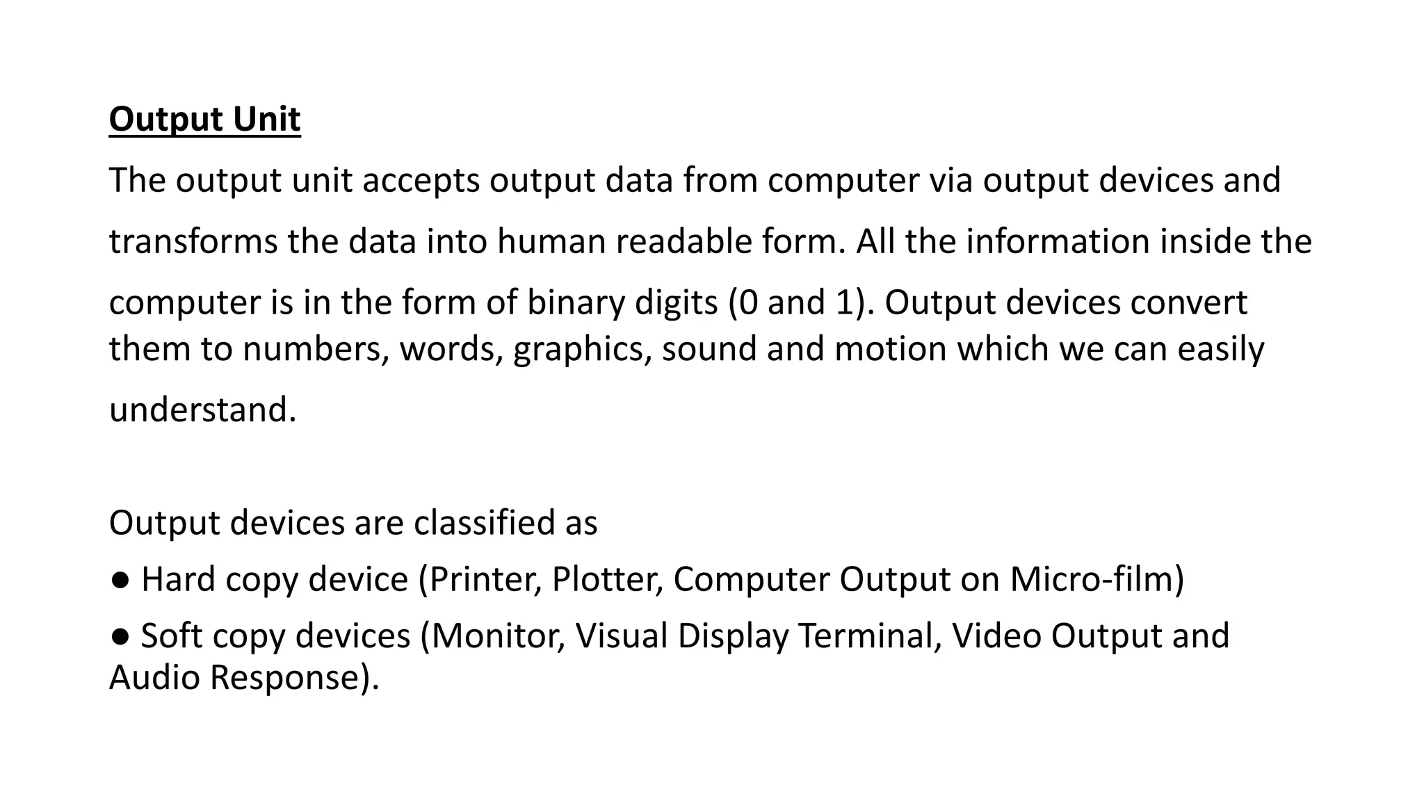 Output Unit
The output unit accepts output data from computer via output devices and
transforms the data into human readable form. All the information inside the
computer is in the form of binary digits (0 and 1). Output devices convert
them to numbers, words, graphics, sound and motion which we can easily
understand.
Output devices are classified as
● Hard copy device (Printer, Plotter, Computer Output on Micro-film)
● Soft copy devices (Monitor, Visual Display Terminal, Video Output and
Audio Response).
 