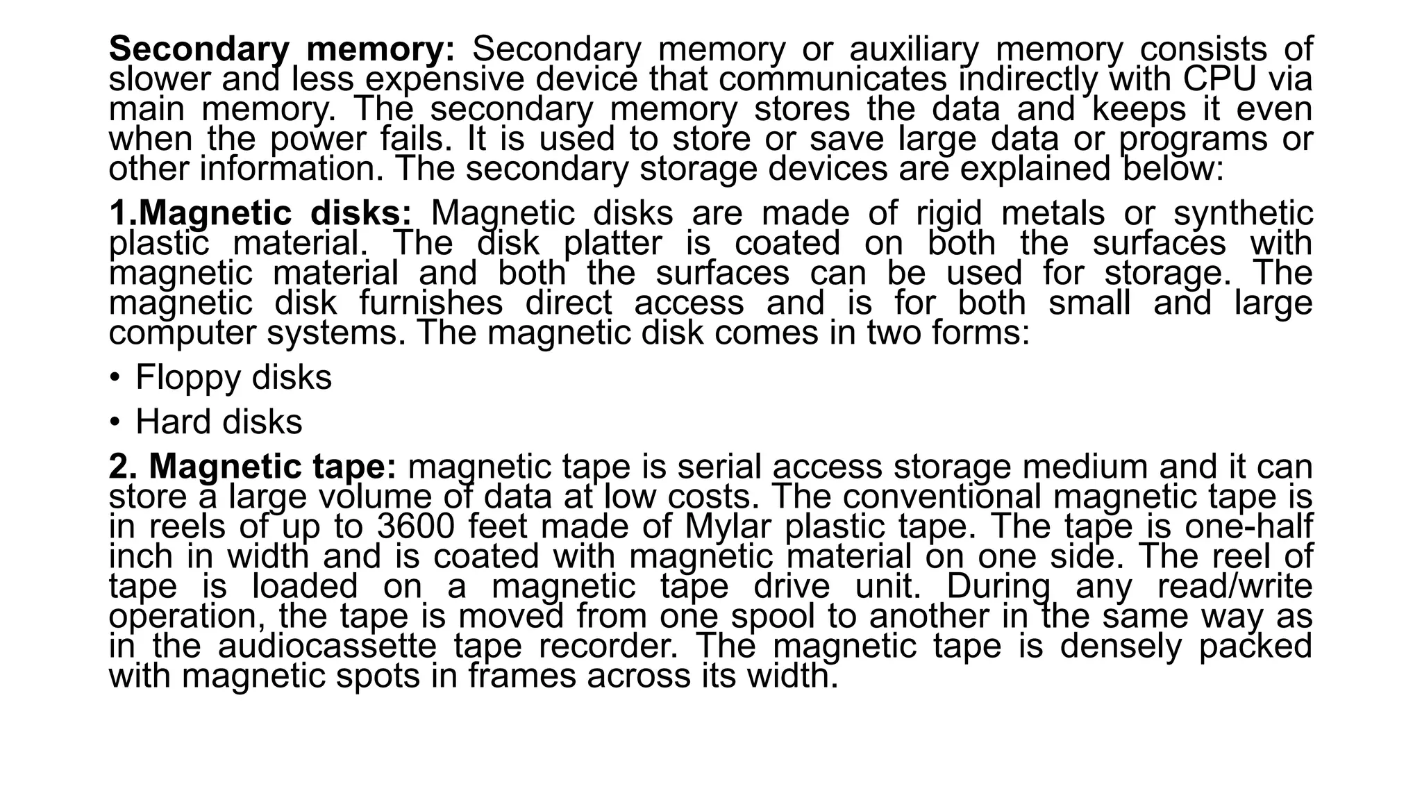 Secondary memory: Secondary memory or auxiliary memory consists of
slower and less expensive device that communicates indirectly with CPU via
main memory. The secondary memory stores the data and keeps it even
when the power fails. It is used to store or save large data or programs or
other information. The secondary storage devices are explained below:
1.Magnetic disks: Magnetic disks are made of rigid metals or synthetic
plastic material. The disk platter is coated on both the surfaces with
magnetic material and both the surfaces can be used for storage. The
magnetic disk furnishes direct access and is for both small and large
computer systems. The magnetic disk comes in two forms:
• Floppy disks
• Hard disks
2. Magnetic tape: magnetic tape is serial access storage medium and it can
store a large volume of data at low costs. The conventional magnetic tape is
in reels of up to 3600 feet made of Mylar plastic tape. The tape is one-half
inch in width and is coated with magnetic material on one side. The reel of
tape is loaded on a magnetic tape drive unit. During any read/write
operation, the tape is moved from one spool to another in the same way as
in the audiocassette tape recorder. The magnetic tape is densely packed
with magnetic spots in frames across its width.
 