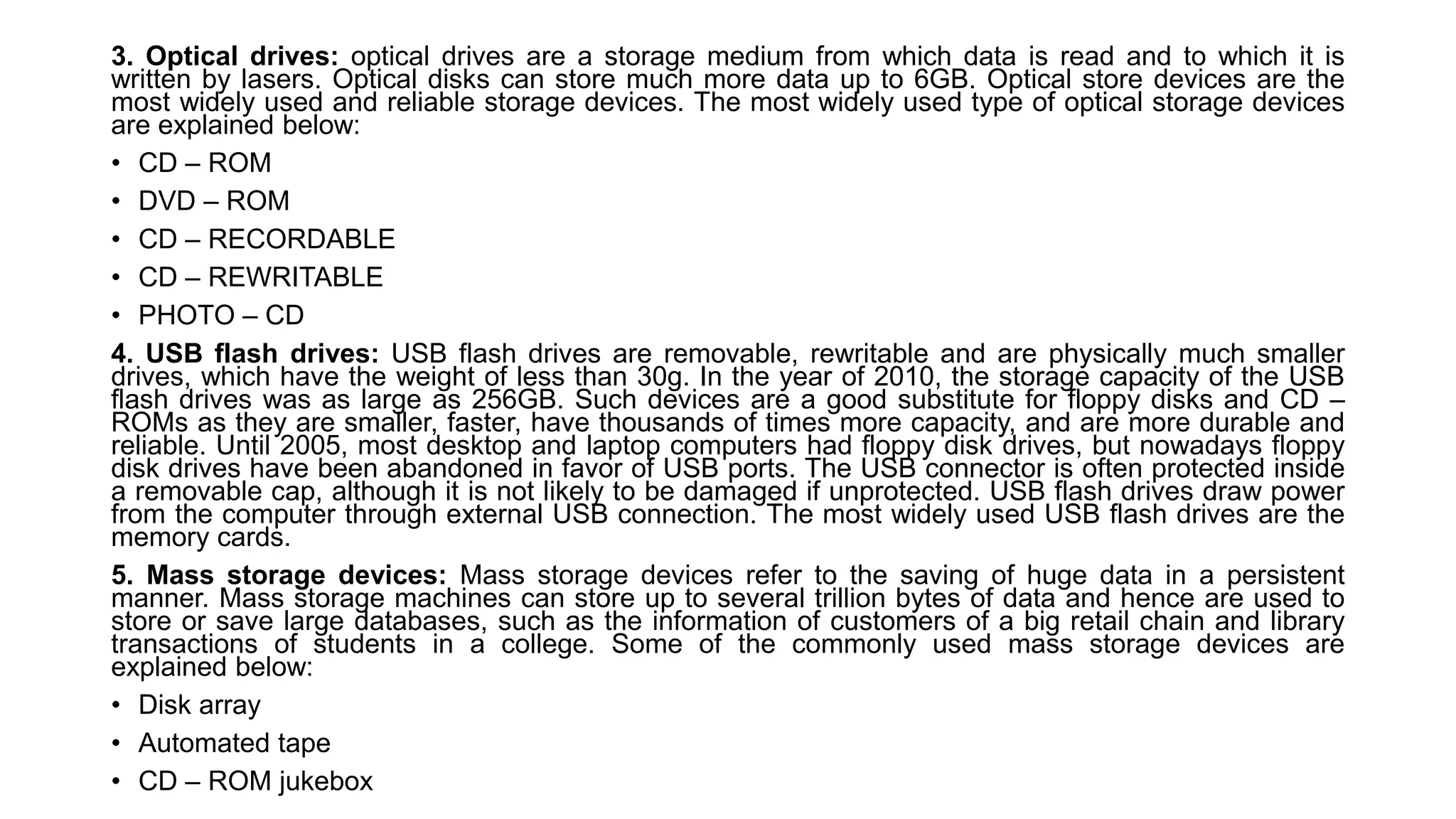 3. Optical drives: optical drives are a storage medium from which data is read and to which it is
written by lasers. Optical disks can store much more data up to 6GB. Optical store devices are the
most widely used and reliable storage devices. The most widely used type of optical storage devices
are explained below:
• CD – ROM
• DVD – ROM
• CD – RECORDABLE
• CD – REWRITABLE
• PHOTO – CD
4. USB flash drives: USB flash drives are removable, rewritable and are physically much smaller
drives, which have the weight of less than 30g. In the year of 2010, the storage capacity of the USB
flash drives was as large as 256GB. Such devices are a good substitute for floppy disks and CD –
ROMs as they are smaller, faster, have thousands of times more capacity, and are more durable and
reliable. Until 2005, most desktop and laptop computers had floppy disk drives, but nowadays floppy
disk drives have been abandoned in favor of USB ports. The USB connector is often protected inside
a removable cap, although it is not likely to be damaged if unprotected. USB flash drives draw power
from the computer through external USB connection. The most widely used USB flash drives are the
memory cards.
5. Mass storage devices: Mass storage devices refer to the saving of huge data in a persistent
manner. Mass storage machines can store up to several trillion bytes of data and hence are used to
store or save large databases, such as the information of customers of a big retail chain and library
transactions of students in a college. Some of the commonly used mass storage devices are
explained below:
• Disk array
• Automated tape
• CD – ROM jukebox
 