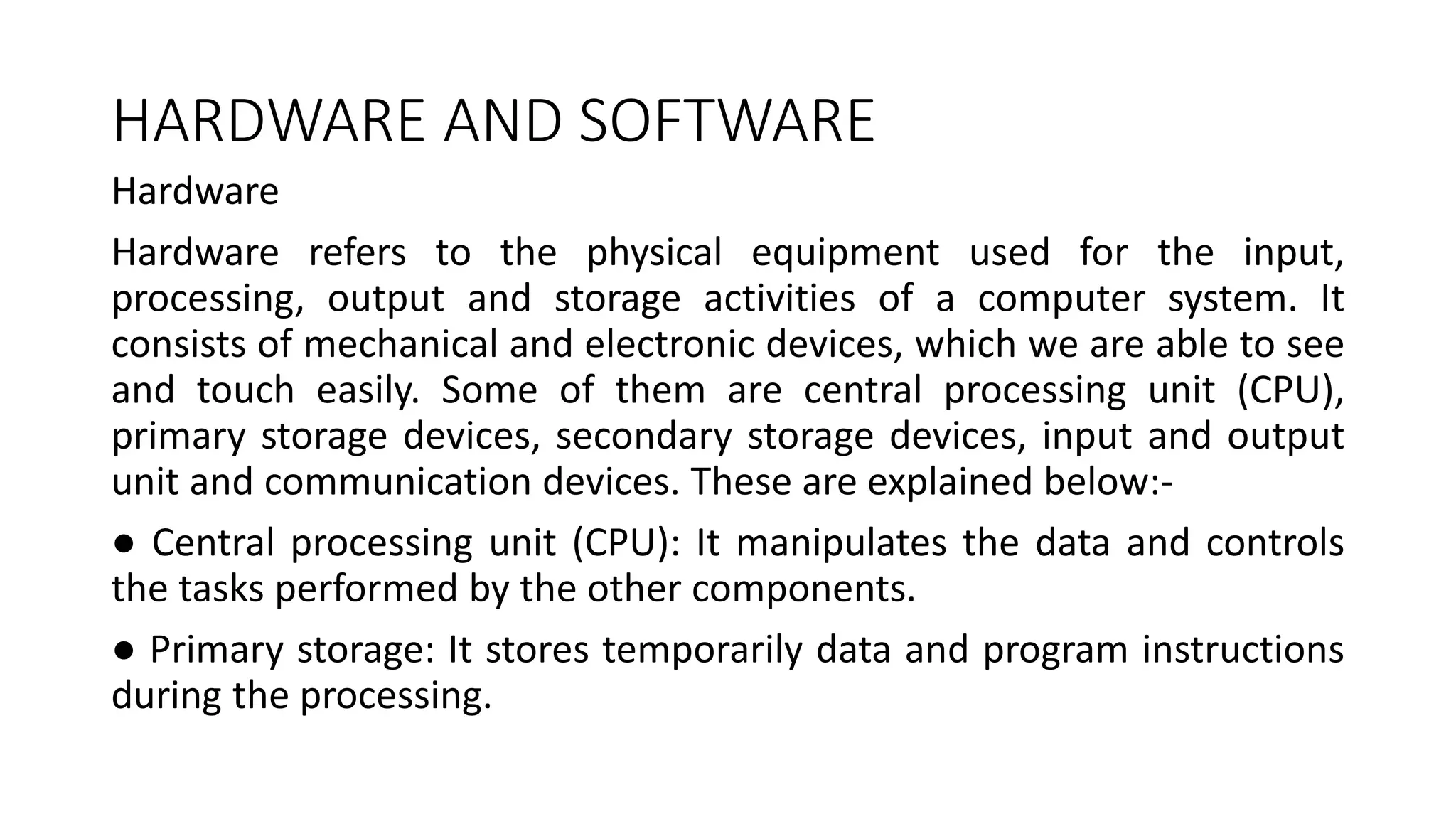 HARDWARE AND SOFTWARE
Hardware
Hardware refers to the physical equipment used for the input,
processing, output and storage activities of a computer system. It
consists of mechanical and electronic devices, which we are able to see
and touch easily. Some of them are central processing unit (CPU),
primary storage devices, secondary storage devices, input and output
unit and communication devices. These are explained below:-
● Central processing unit (CPU): It manipulates the data and controls
the tasks performed by the other components.
● Primary storage: It stores temporarily data and program instructions
during the processing.
 