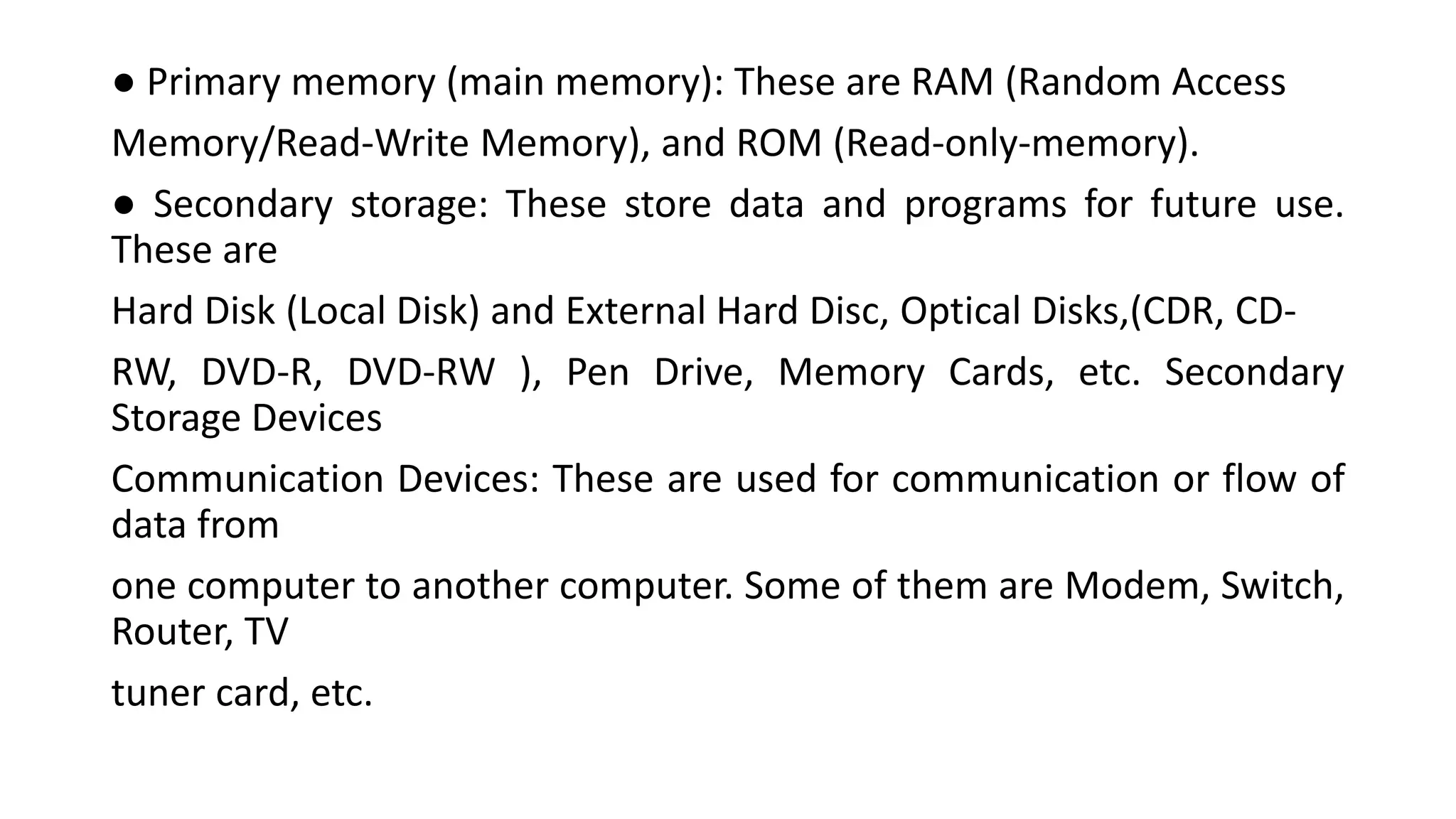 ● Primary memory (main memory): These are RAM (Random Access
Memory/Read-Write Memory), and ROM (Read-only-memory).
● Secondary storage: These store data and programs for future use.
These are
Hard Disk (Local Disk) and External Hard Disc, Optical Disks,(CDR, CD-
RW, DVD-R, DVD-RW ), Pen Drive, Memory Cards, etc. Secondary
Storage Devices
Communication Devices: These are used for communication or flow of
data from
one computer to another computer. Some of them are Modem, Switch,
Router, TV
tuner card, etc.
 