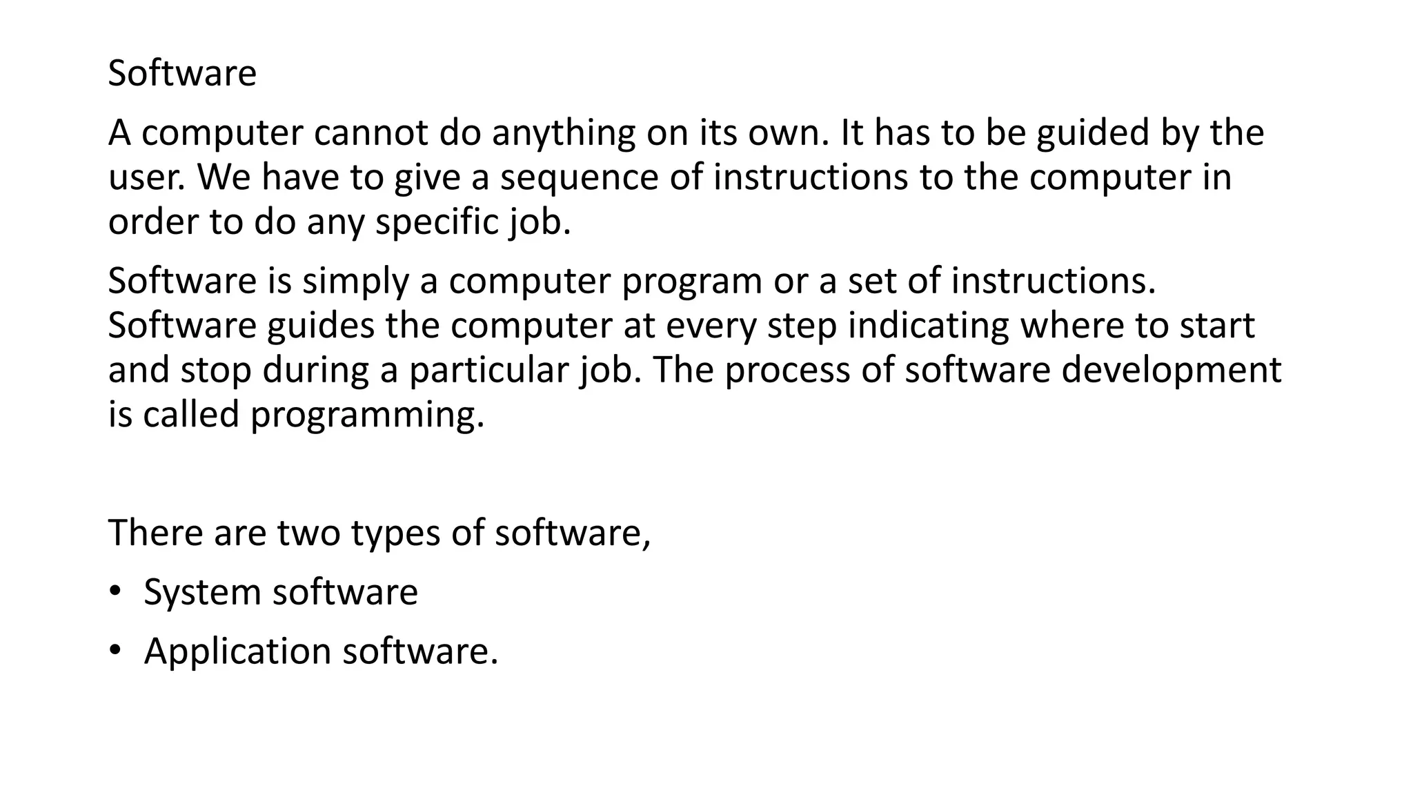 Software
A computer cannot do anything on its own. It has to be guided by the
user. We have to give a sequence of instructions to the computer in
order to do any specific job.
Software is simply a computer program or a set of instructions.
Software guides the computer at every step indicating where to start
and stop during a particular job. The process of software development
is called programming.
There are two types of software,
• System software
• Application software.
 
