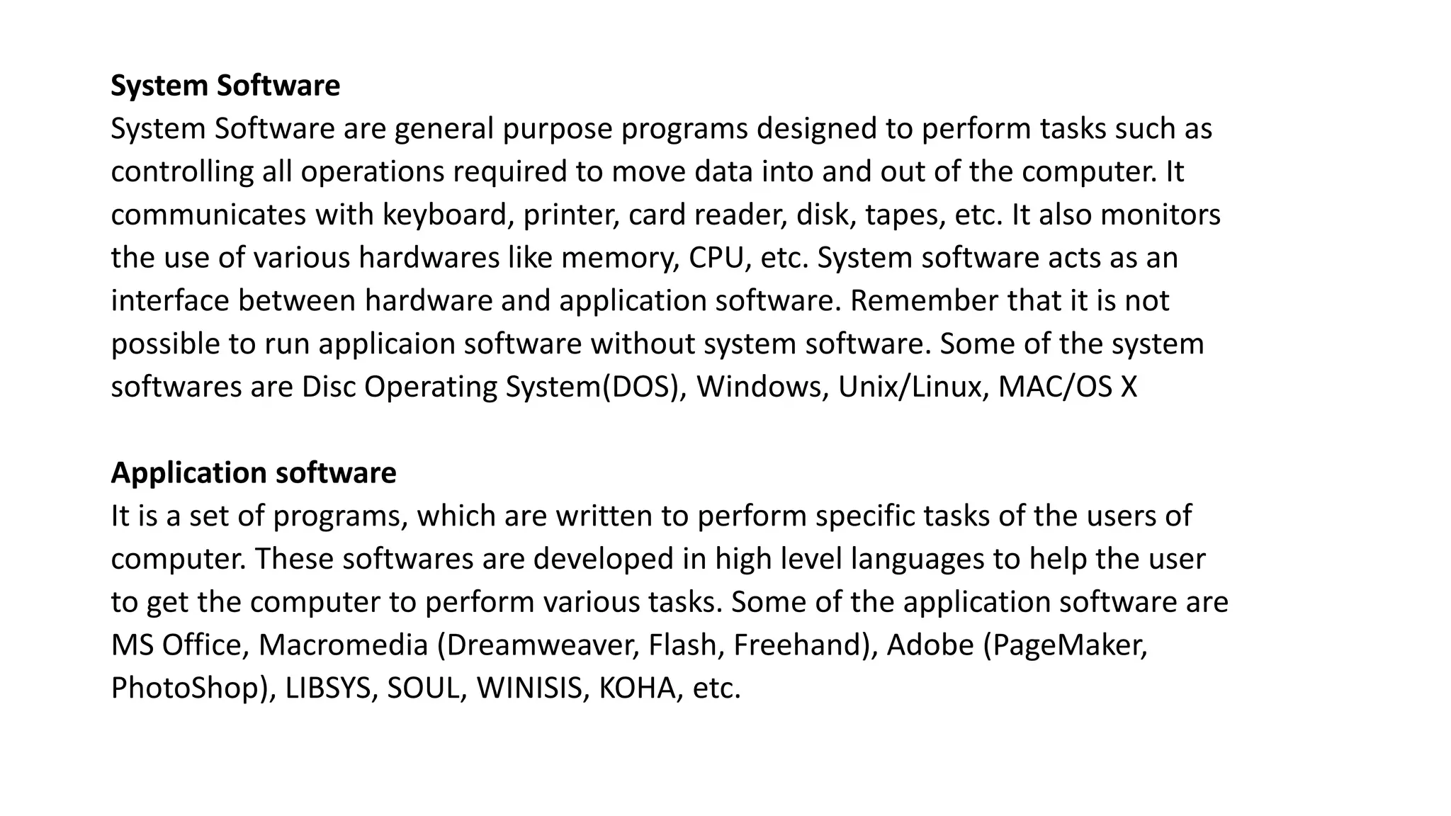 System Software
System Software are general purpose programs designed to perform tasks such as
controlling all operations required to move data into and out of the computer. It
communicates with keyboard, printer, card reader, disk, tapes, etc. It also monitors
the use of various hardwares like memory, CPU, etc. System software acts as an
interface between hardware and application software. Remember that it is not
possible to run applicaion software without system software. Some of the system
softwares are Disc Operating System(DOS), Windows, Unix/Linux, MAC/OS X
Application software
It is a set of programs, which are written to perform specific tasks of the users of
computer. These softwares are developed in high level languages to help the user
to get the computer to perform various tasks. Some of the application software are
MS Office, Macromedia (Dreamweaver, Flash, Freehand), Adobe (PageMaker,
PhotoShop), LIBSYS, SOUL, WINISIS, KOHA, etc.
 