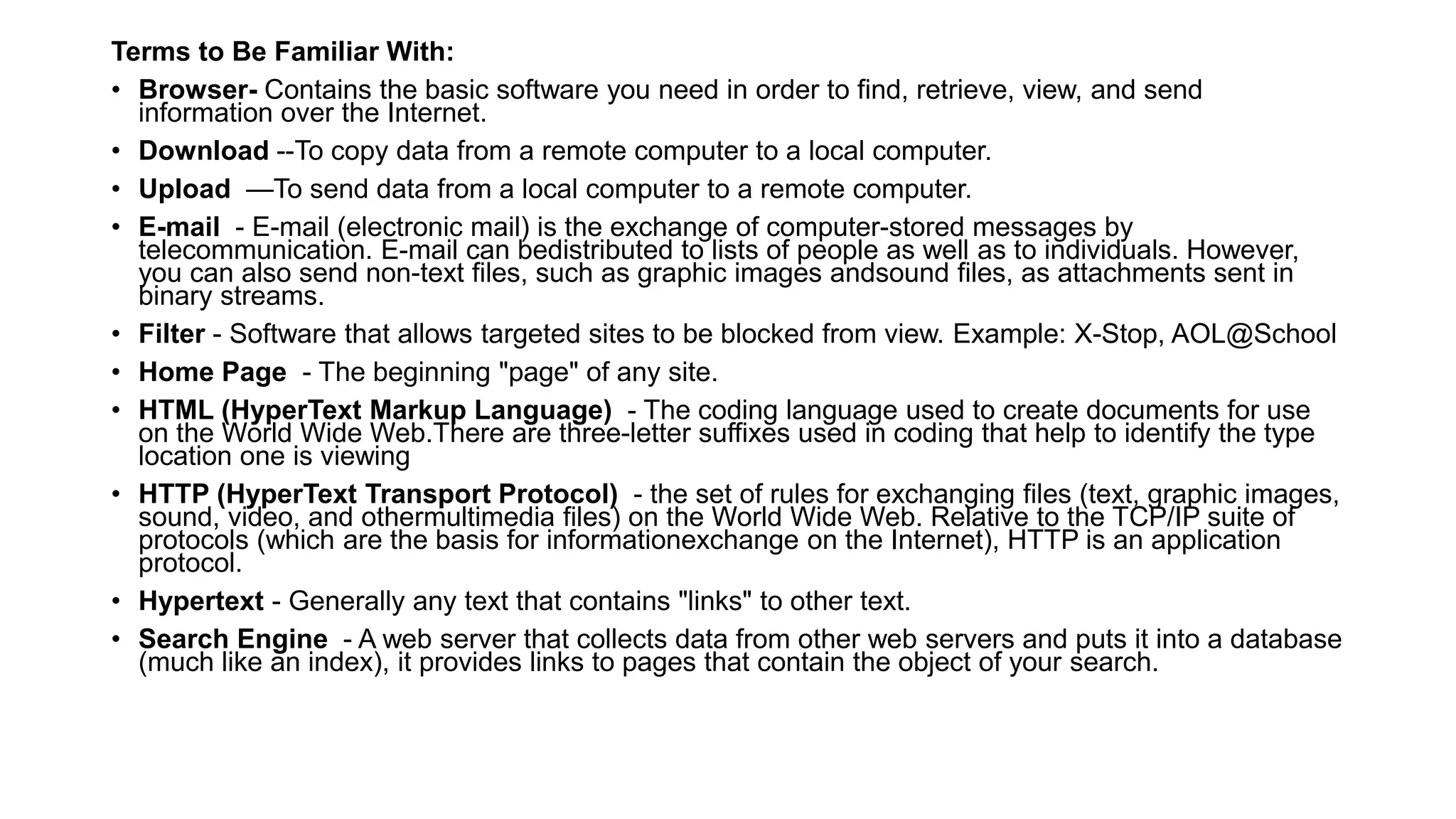 Terms to Be Familiar With:
• Browser- Contains the basic software you need in order to find, retrieve, view, and send
information over the Internet.
• Download --To copy data from a remote computer to a local computer.
• Upload —To send data from a local computer to a remote computer.
• E-mail - E-mail (electronic mail) is the exchange of computer-stored messages by
telecommunication. E-mail can bedistributed to lists of people as well as to individuals. However,
you can also send non-text files, such as graphic images andsound files, as attachments sent in
binary streams.
• Filter - Software that allows targeted sites to be blocked from view. Example: X-Stop, AOL@School
• Home Page - The beginning "page" of any site.
• HTML (HyperText Markup Language) - The coding language used to create documents for use
on the World Wide Web.There are three-letter suffixes used in coding that help to identify the type
location one is viewing
• HTTP (HyperText Transport Protocol) - the set of rules for exchanging files (text, graphic images,
sound, video, and othermultimedia files) on the World Wide Web. Relative to the TCP/IP suite of
protocols (which are the basis for informationexchange on the Internet), HTTP is an application
protocol.
• Hypertext - Generally any text that contains "links" to other text.
• Search Engine - A web server that collects data from other web servers and puts it into a database
(much like an index), it provides links to pages that contain the object of your search.
 