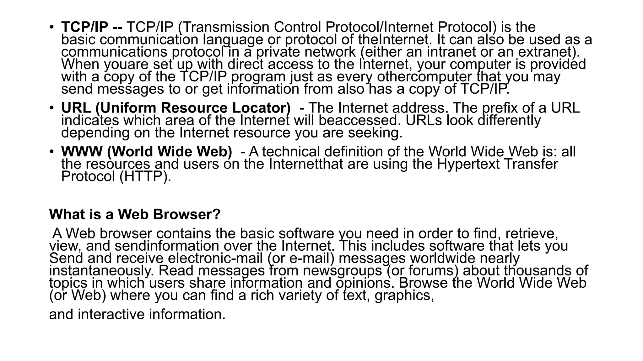 • TCP/IP -- TCP/IP (Transmission Control Protocol/Internet Protocol) is the
basic communication language or protocol of theInternet. It can also be used as a
communications protocol in a private network (either an intranet or an extranet).
When youare set up with direct access to the Internet, your computer is provided
with a copy of the TCP/IP program just as every othercomputer that you may
send messages to or get information from also has a copy of TCP/IP.
• URL (Uniform Resource Locator) - The Internet address. The prefix of a URL
indicates which area of the Internet will beaccessed. URLs look differently
depending on the Internet resource you are seeking.
• WWW (World Wide Web) - A technical definition of the World Wide Web is: all
the resources and users on the Internetthat are using the Hypertext Transfer
Protocol (HTTP).
What is a Web Browser?
A Web browser contains the basic software you need in order to find, retrieve,
view, and sendinformation over the Internet. This includes software that lets you
Send and receive electronic-mail (or e-mail) messages worldwide nearly
instantaneously. Read messages from newsgroups (or forums) about thousands of
topics in which users share information and opinions. Browse the World Wide Web
(or Web) where you can find a rich variety of text, graphics,
and interactive information.
 