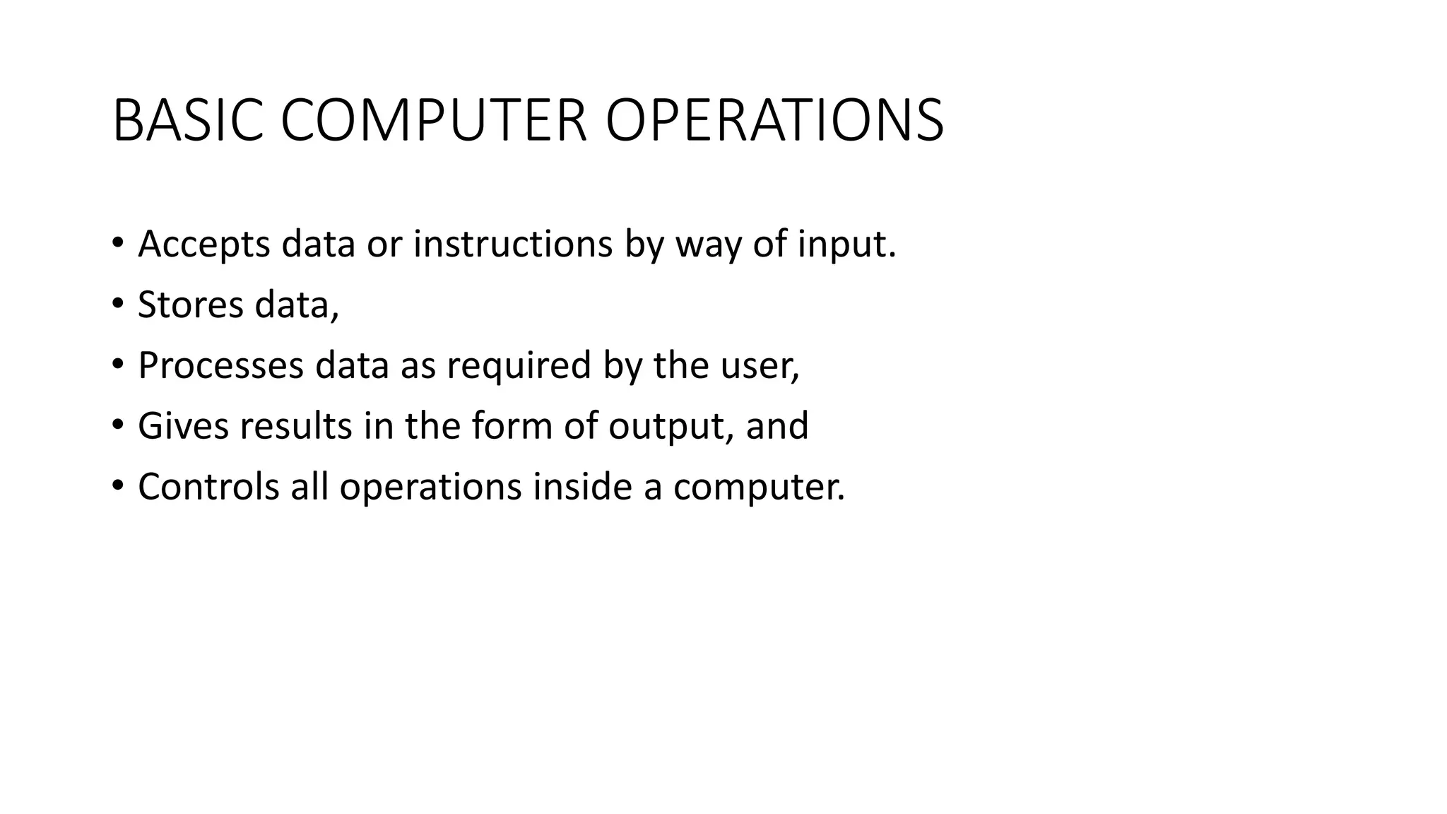 BASIC COMPUTER OPERATIONS
• Accepts data or instructions by way of input.
• Stores data,
• Processes data as required by the user,
• Gives results in the form of output, and
• Controls all operations inside a computer.
 