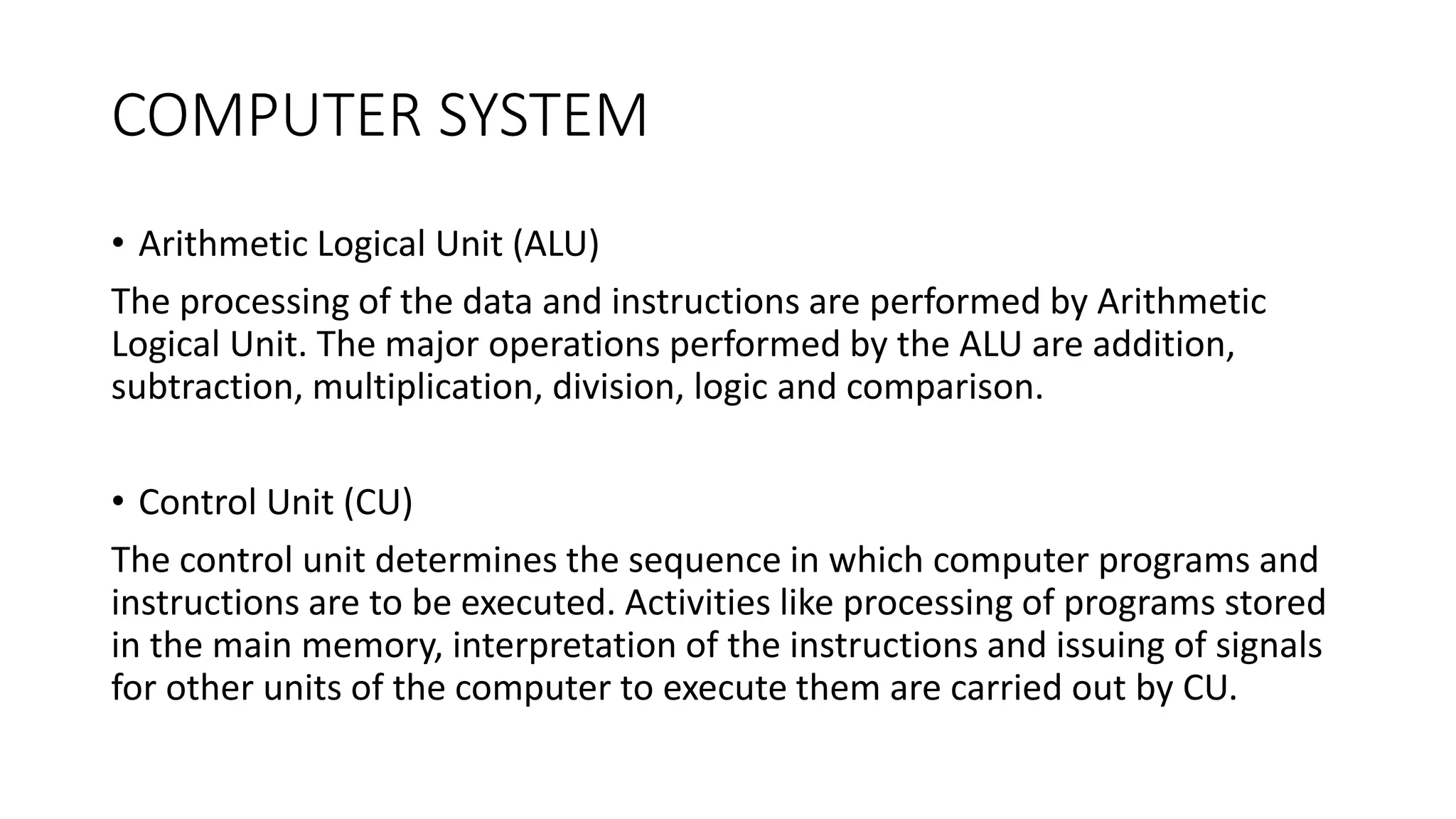 COMPUTER SYSTEM
• Arithmetic Logical Unit (ALU)
The processing of the data and instructions are performed by Arithmetic
Logical Unit. The major operations performed by the ALU are addition,
subtraction, multiplication, division, logic and comparison.
• Control Unit (CU)
The control unit determines the sequence in which computer programs and
instructions are to be executed. Activities like processing of programs stored
in the main memory, interpretation of the instructions and issuing of signals
for other units of the computer to execute them are carried out by CU.
 